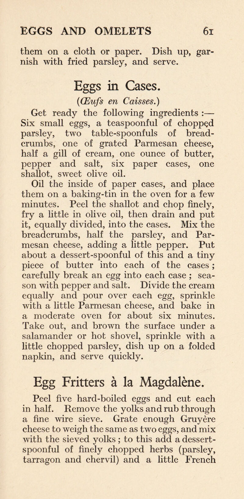 them on a cloth or paper. Dish up, gar- nish with fried parsley, and serve. Eggs in Cases. (CEufs en Caisses.) Get ready the following ingredients :— Six small eggs, a teaspoonful of chopped parsley, two table-spoonfuls of bread- crumbs, one of grated Parmesan cheese, half a gill of cream, one ounce of butter, pepper and salt, six paper cases, one shallot, sweet olive oil. Oil the inside of paper cases, and place them on a baking-tin in the oven for a few minutes. Peel the shallot and chop finely, fry a little in olive oil, then drain and put it, equally divided, into the cases. Mix the breadcrumbs, half the parsley, and Par- mesan cheese, adding a little pepper. Put about a dessert-spoonful of this and a tiny piece of butter into each of the cases ; carefully break an egg into each case ; sea- son with pepper and salt. Divide the cream equally and pour over each egg, sprinkle with a little Parmesan cheese, and bake in a moderate oven for about six minutes. Take out, and brown the surface under a salamander or hot shovel, sprinkle with a little chopped parsley, dish up on a folded napkin, and serve quickly. Egg Fritters a la Magdalene. Peel five hard-boiled eggs and cut each in half. Remove the yolks and rub through a fine wire sieve. Grate enough Gruyere cheese to weigh the same as two eggs, and mix with the sieved yolks; to this add a dessert- spoonful of finely chopped herbs (parsley, tarragon and chervil) and a little French
