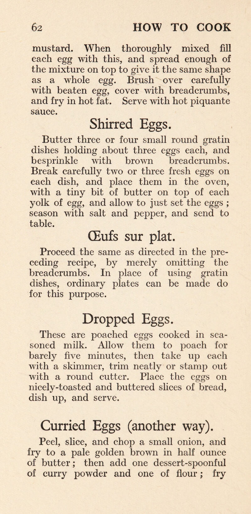 mustard. When thoroughly mixed fill each egg with this, and spread enough of the mixture on top to give it the same shape as a whole egg. Brush over carefully with beaten egg, cover with breadcrumbs, and fry in hot fat. Serve with hot piquante sauce. Shirred Eggs. Butter three or four small round gratin dishes holding about three eggs each, and besprinkle with brown breadcrumbs. Break carefully two or three fresh eggs on each dish, and place them in the oven, with a tiny bit of butter on top of each yolk of egg, and allow to just set the eggs ; season with salt and pepper, and send to table. CEufs sur plat. Proceed the same as directed in the pre- ceding recipe, by merely omitting the breadcrumbs. In place of using gratin dishes, ordinary plates can be made do for this purpose. Dropped Eggs. These are poached eggs cooked in sea- soned milk. Allow them to poach for barely five minutes, then take up each with a skimmer, trim neatly or stamp out with a round cutter. Place the eggs on nicely-toasted and buttered slices of bread, dish up, and serve. Curried Eggs (another way). Peel, slice, and chop a small onion, and fry to a pale golden brown in half ounce of butter; then add one dessert-spoonful of curry powder and one of flour; fry
