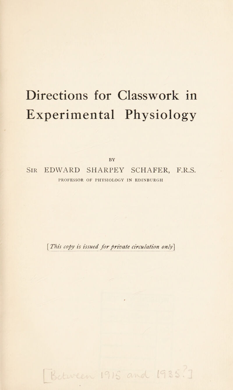 Experimental Physiology BY Sir EDWARD SHARPEY SCHAFER, F.R.S. PROFESSOR OF PHYSIOLOGY IN EDINBURGH [ This copy is issued for private circulation only]
