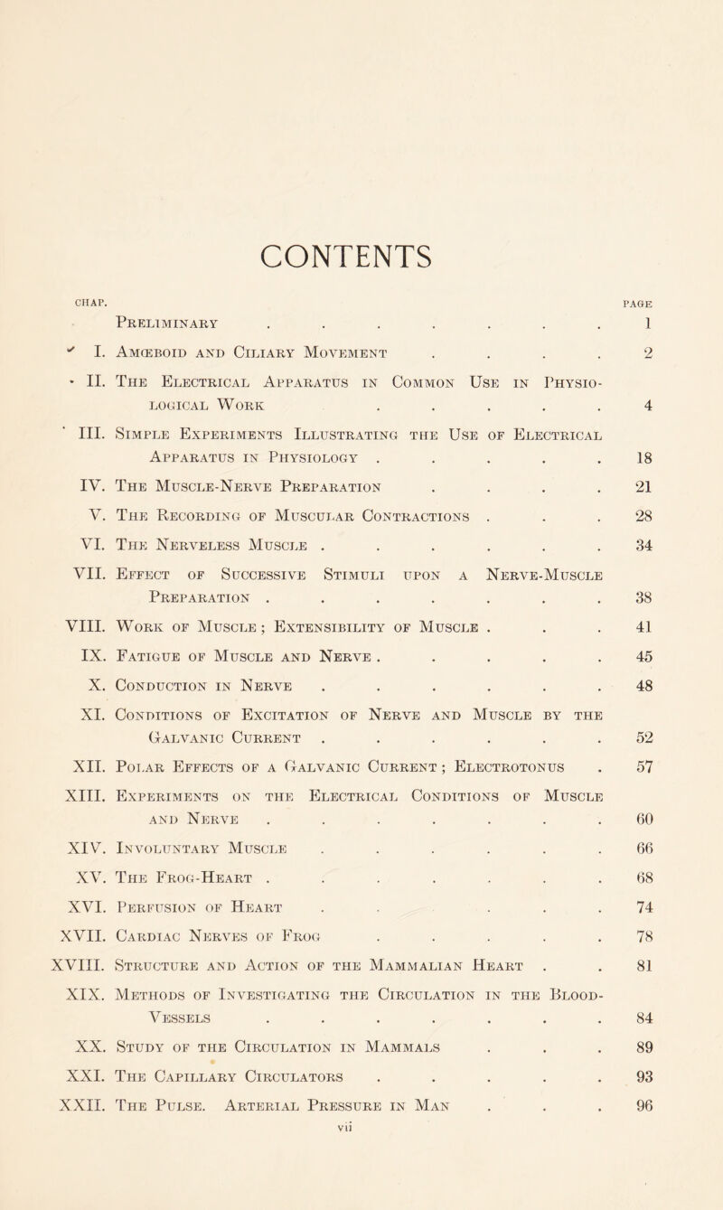 CONTENTS CHAP. PAGE Preliminary ....... 1 *' I. Amoeboid and Ciliary Movement .... 2 * II. The Electrical Apparatus in Common Use in Physio- logical Work ..... 4 III. Simple Experiments Illustrating the Use of Electrical Apparatus in Physiology . . . . .18 IV. The Muscle-Nerve Preparation . . . .21 V. The Recording of Muscular Contractions . . .28 VI. The Nerveless Muscle ...... 34 VII. Effect of Successive Stimuli upon a Nerve-Muscle Preparation ....... 38 VIII. Work of Muscle; Extensibility of Muscle . . .41 IX. Fatigue of Muscle and Nerve ..... 45 X. Conduction in Nerve ...... 48 XI. Conditions of Excitation of Nerve and Muscle by the Galvanic Current ...... 52 XII. Polar Effects of a Galvanic Current ; Electrotonus . 57 XIII. Experiments on the Electrical Conditions of Muscle and Nerve ....... 60 XIV. Involuntary Muscle ...... 66 XV. The Frog-Heart ....... 68 XVI. Perfusion of Heart . ... 74 XVII. Cardiac Nerves of Frog . . . . .78 XVIII. Structure and Action of the Mammalian Heart . . 81 XIX. Methods of Investigating the Circulation in the Blood- Vessels ....... 84 XX. Study of the Circulation in Mammals . . .89 XXI. The Capillary Circulators . . . . .93 XXII. The Pulse. Arterial Pressure in Man . . .96