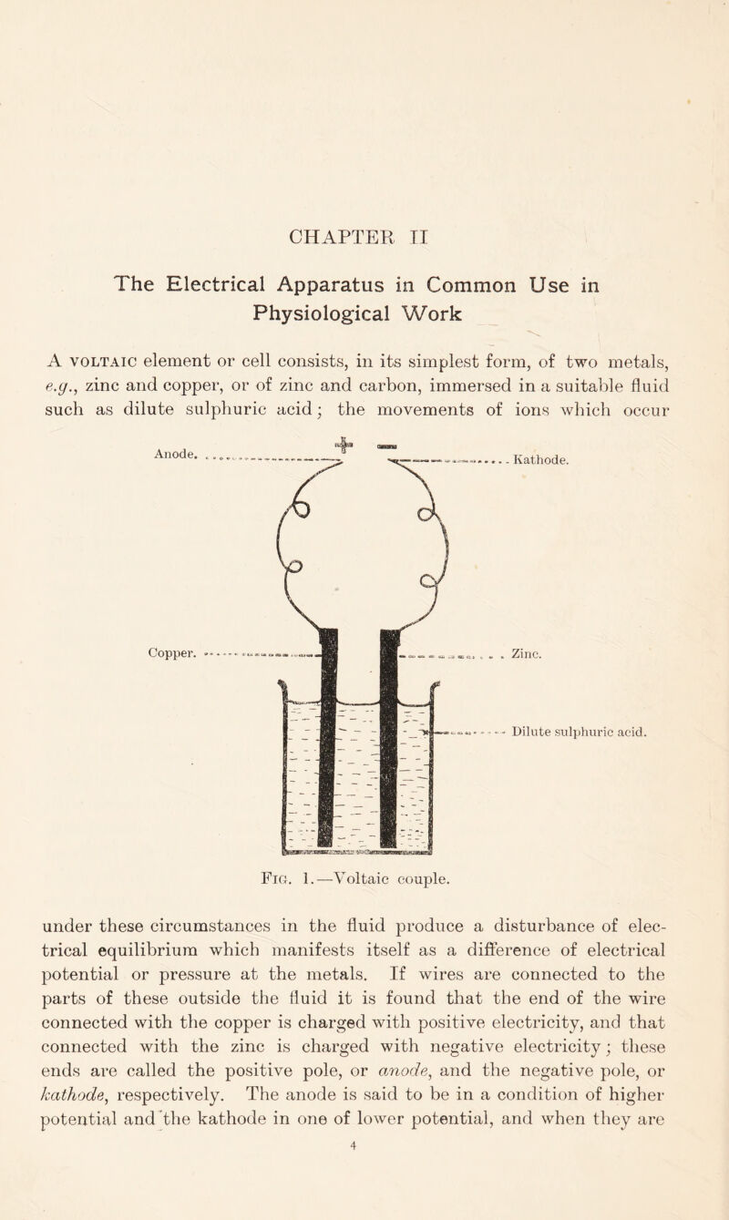 The Electrical Apparatus in Common Use in Physiological Work A voltaic element or cell consists, in its simplest form, of two metals, e.g., zinc and copper, or of zinc and carbon, immersed in a suitable fluid such as dilute sulphuric acid; the movements of ions which occur Fig. 1.—Voltaic couple. under these circumstances in the fluid produce a disturbance of elec- trical equilibrium which manifests itself as a difference of electrical potential or pressure at the metals. If wires are connected to the parts of these outside the fluid it is found that the end of the wire connected with the copper is charged with positive electricity, and that connected with the zinc is charged with negative electricity; these ends are called the positive pole, or anode, and the negative pole, or kathode, respectively. The anode is said to be in a condition of higher potential and the kathode in one of lower potential, and when they are