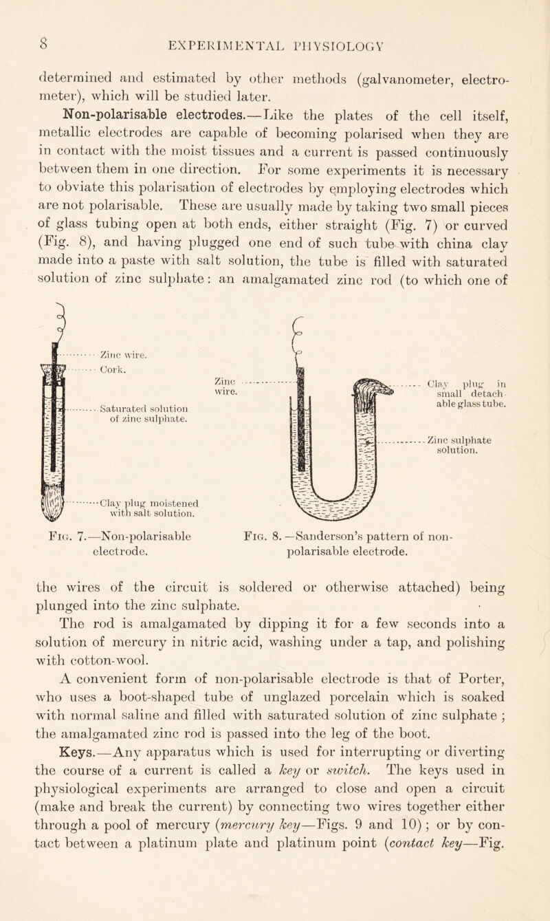 determined and estimated by other methods (galvanometer, electro- meter), which will be studied later. Mon-polarisabie electrodes.—Like the plates of the cell itself, metallic electrodes are capable of becoming polarised when they are in contact with the moist tissues and a current is passed continuously between them in one direction. For some experiments it is necessary to obviate this polarisation of electrodes by employing electrodes which are not polarisable. These are usually made by taking two small pieces of glass tubing open at both ends, either straight (Fig. 7) or curved (Fig. 8), and having plugged one end of such tube with china clay made into a paste with salt solution, the tube is filled with saturated solution of zinc sulphate : an amalgamated zinc rod (to which one of Clay plug in small detach able glass tube. Zinc sulphate solution. Fig. 7.—Non-polarisable electrode. Fig. 8. — Sanderson’s pattern of non- polarisable electrode. the wires of the circuit is soldered or otherwise attached) being plunged into the zinc sulphate. The rod is amalgamated by dipping it for a few seconds into a solution of mercury in nitric acid, washing under a tap, and polishing with cotton-wool. A convenient form of non-polarisable electrode is that of Porter, who uses a boot-shaped tube of unglazed porcelain which is soaked with normal saline and filled with saturated solution of zinc sulphate ; the amalgamated zinc rod is passed into the leg of the boot. Keys.—Any apparatus which is used for interrupting or diverting the course of a current is called a key or switch. The keys used in physiological experiments are arranged to close and open a circuit (make and break the current) by connecting two wires together either through a pool of mercury (mercury key—Figs. 9 and 10); or by con- tact between a platinum plate and platinum point (contact key—Fig.