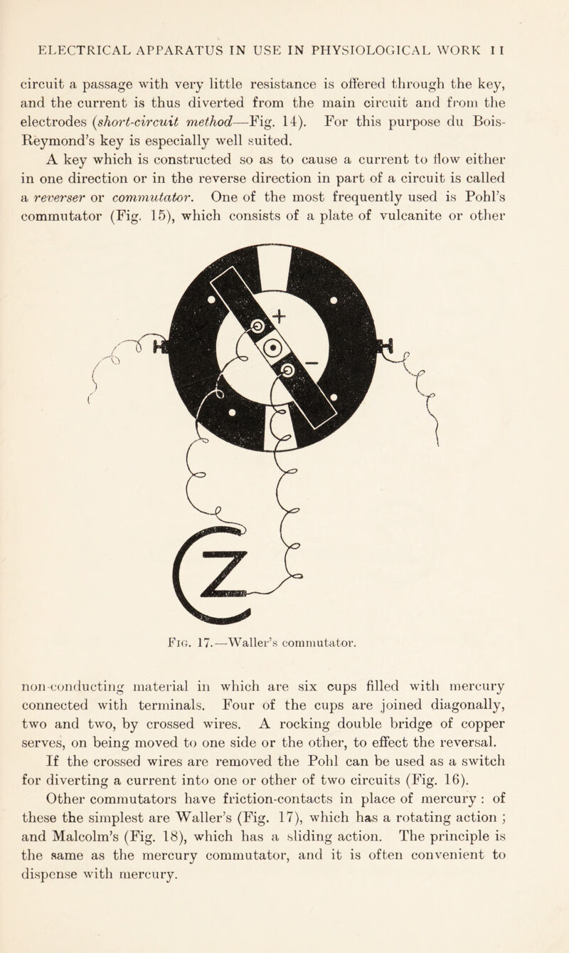 circuit a passage with very little resistance is offered through the key, and the current is thus diverted from the main circuit and from the electrodes [short-circuit method—Fig. 14). For this purpose du Bois- Reymond’s key is especially well suited. A key which is constructed so as to cause a current to flow either in one direction or in the reverse direction in part of a circuit is called a reverser or commutator. One of the most frequently used is Pohl’s commutator (Fig. 15), which consists of a plate of vulcanite or other non-conducting material in which are six cups filled with mercury connected with terminals. Four of the cups are joined diagonally, two and two, by crossed wires. A rocking double bridge of copper serves, on being moved to one side or the other, to effect the reversal. If the crossed wires are removed the Pohl can be used as a switch for diverting a current into one or other of two circuits (Fig. 16). Other commutators have friction-contacts in place of mercury : of these the simplest are Waller’s (Fig. 17), which has a rotating action ; and Malcolm’s (Fig. 18), which has a sliding action. The principle is the same as the mercury commutator, and it is often convenient to dispense with mercury.