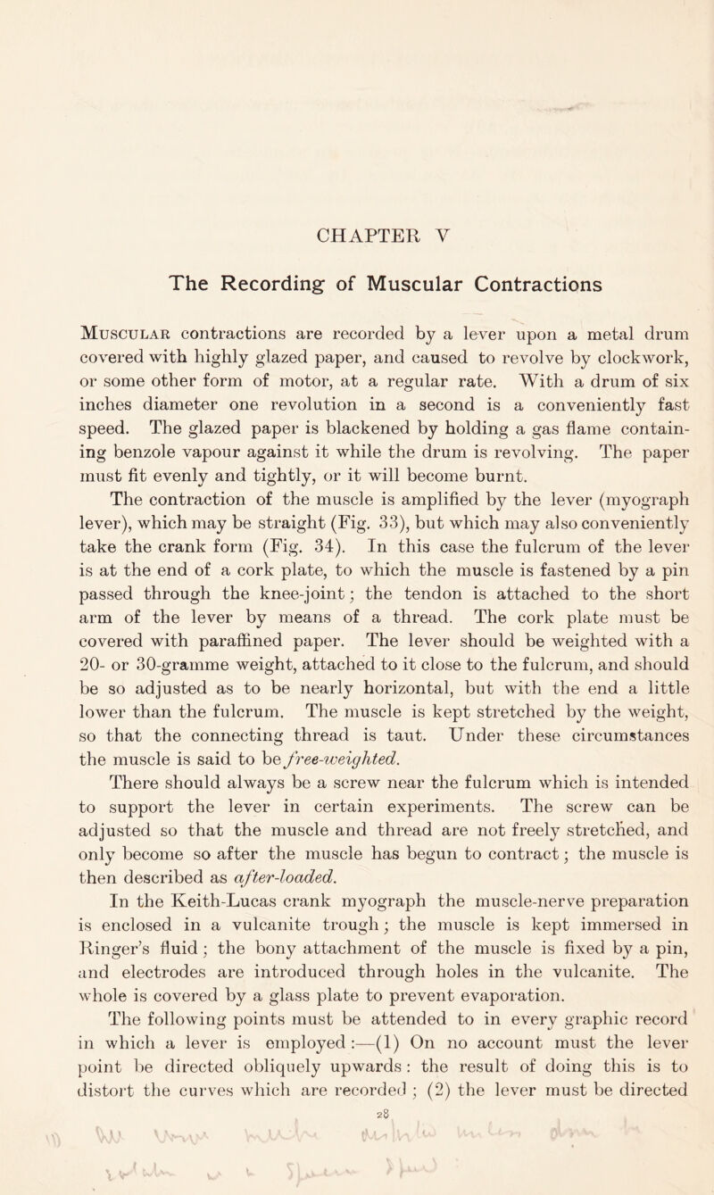 The Recording- of Muscular Contractions Muscular contractions are recorded by a lever upon a metal drum covered with highly glazed paper, and caused to revolve by clockwork, or some other form of motor, at a regular rate. With a drum of six inches diameter one revolution in a second is a conveniently fast speed. The glazed paper is blackened by holding a gas flame contain- ing benzole vapour against it while the drum is revolving. The paper must fit evenly and tightly, or it will become burnt. The contraction of the muscle is amplified by the lever (myograph lever), which may be straight (Fig. 33), but which may also conveniently take the crank form (Fig. 34). In this case the fulcrum of the lever is at the end of a cork plate, to which the muscle is fastened by a pin passed through the knee-joint; the tendon is attached to the short arm of the lever by means of a thread. The cork plate must be covered with paraffined paper. The lever should be weighted with a 20- or 30-gramme weight, attached to it close to the fulcrum, and should be so adjusted as to be nearly horizontal, but with the end a little lower than the fulcrum. The muscle is kept stretched by the weight, so that the connecting thread is taut. Under these circumstances the muscle is said to be free-weighted. There should always be a screw near the fulcrum which is intended to support the lever in certain experiments. The screw can be adjusted so that the muscle and thread are not freely stretched, and only become so after the muscle has begun to contract; the muscle is then described as after-loaded. In the Keith-Lucas crank myograph the muscle-nerve preparation is enclosed in a vulcanite trough; the muscle is kept immersed in Ringer’s fluid; the bony attachment of the muscle is fixed by a pin, and electrodes are introduced through holes in the vulcanite. The whole is covered by a glass plate to prevent evaporation. The following points must be attended to in every graphic record in which a lever is employed :—(1) On no account must the lever point be directed obliquely upwards : the result of doing this is to distort the curves which are recorded ; (2) the lever must be directed