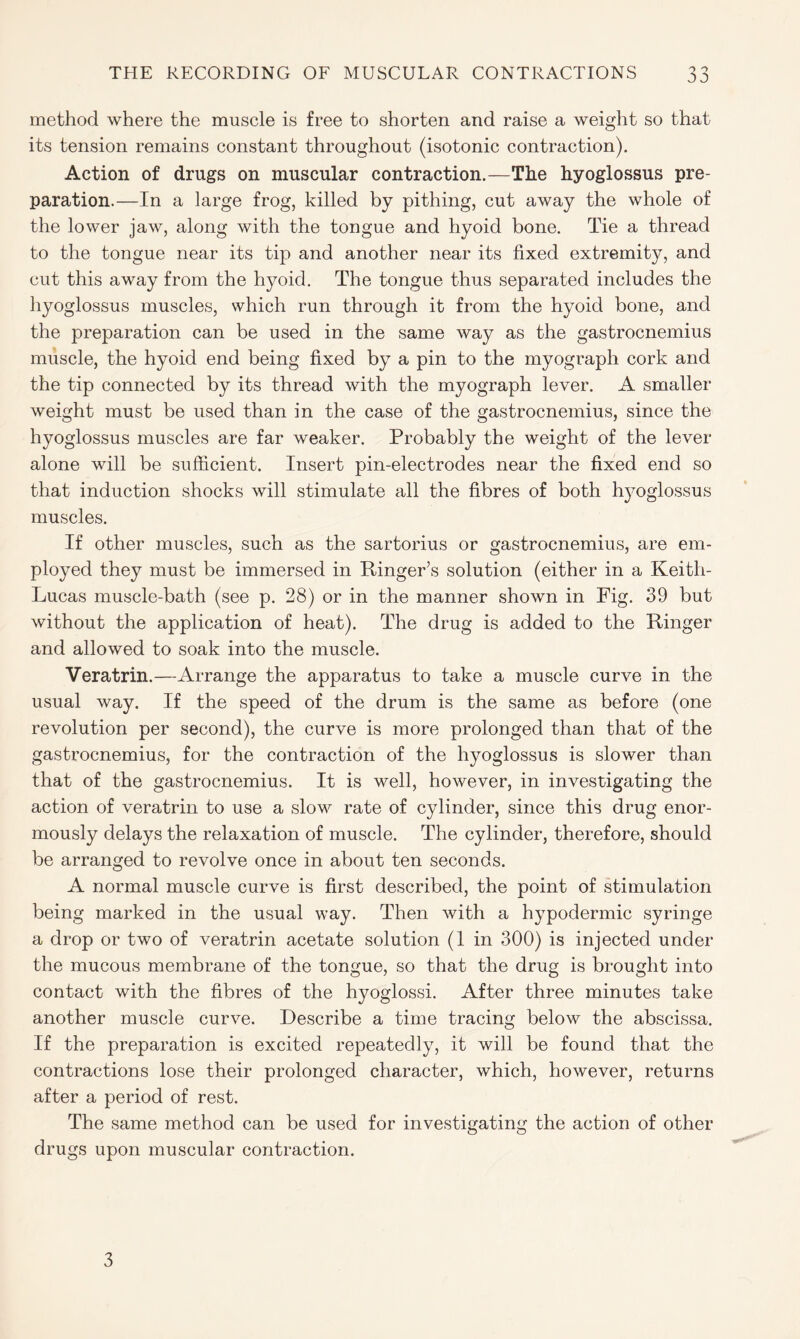 method where the muscle is free to shorten and raise a weight so that its tension remains constant throughout (isotonic contraction). Action of drugs on muscular contraction.—The hyoglossus pre- paration.—In a large frog, killed by pithing, cut away the whole of the lower jaw, along with the tongue and hyoid bone. Tie a thread to the tongue near its tip and another near its fixed extremity, and cut this away from the hyoid. The tongue thus separated includes the hyoglossus muscles, which run through it from the hyoid bone, and the preparation can be used in the same way as the gastrocnemius muscle, the hyoid end being fixed by a pin to the myograph cork and the tip connected by its thread with the myograph lever. A smaller weight must be used than in the case of the gastrocnemius, since the hyoglossus muscles are far weaker. Probably the weight of the lever alone will be sufficient. Insert pin-electrodes near the fixed end so that induction shocks will stimulate all the fibres of both hyoglossus muscles. If other muscles, such as the sartorius or gastrocnemius, are em- ployed they must be immersed in Ringer’s solution (either in a Keith- Lucas muscle-bath (see p. 28) or in the manner shown in Fig. 39 but without the application of heat). The drug is added to the Ringer and allowed to soak into the muscle. Veratrin.—Arrange the apparatus to take a muscle curve in the usual way. If the speed of the drum is the same as before (one revolution per second), the curve is more prolonged than that of the gastrocnemius, for the contraction of the hyoglossus is slower than that of the gastrocnemius. It is well, however, in investigating the action of veratrin to use a slow rate of cylinder, since this drug enor- mously delays the relaxation of muscle. The cylinder, therefore, should be arranged to revolve once in about ten seconds. A normal muscle curve is first described, the point of stimulation being marked in the usual way. Then with a hypodermic syringe a drop or two of veratrin acetate solution (1 in 300) is injected under the mucous membrane of the tongue, so that the drug is brought into contact with the fibres of the hyoglossi. After three minutes take another muscle curve. Describe a time tracing below the abscissa. If the preparation is excited repeatedly, it will be found that the contractions lose their prolonged character, which, however, returns after a period of rest. The same method can be used for investigating the action of other drugs upon muscular contraction. 3