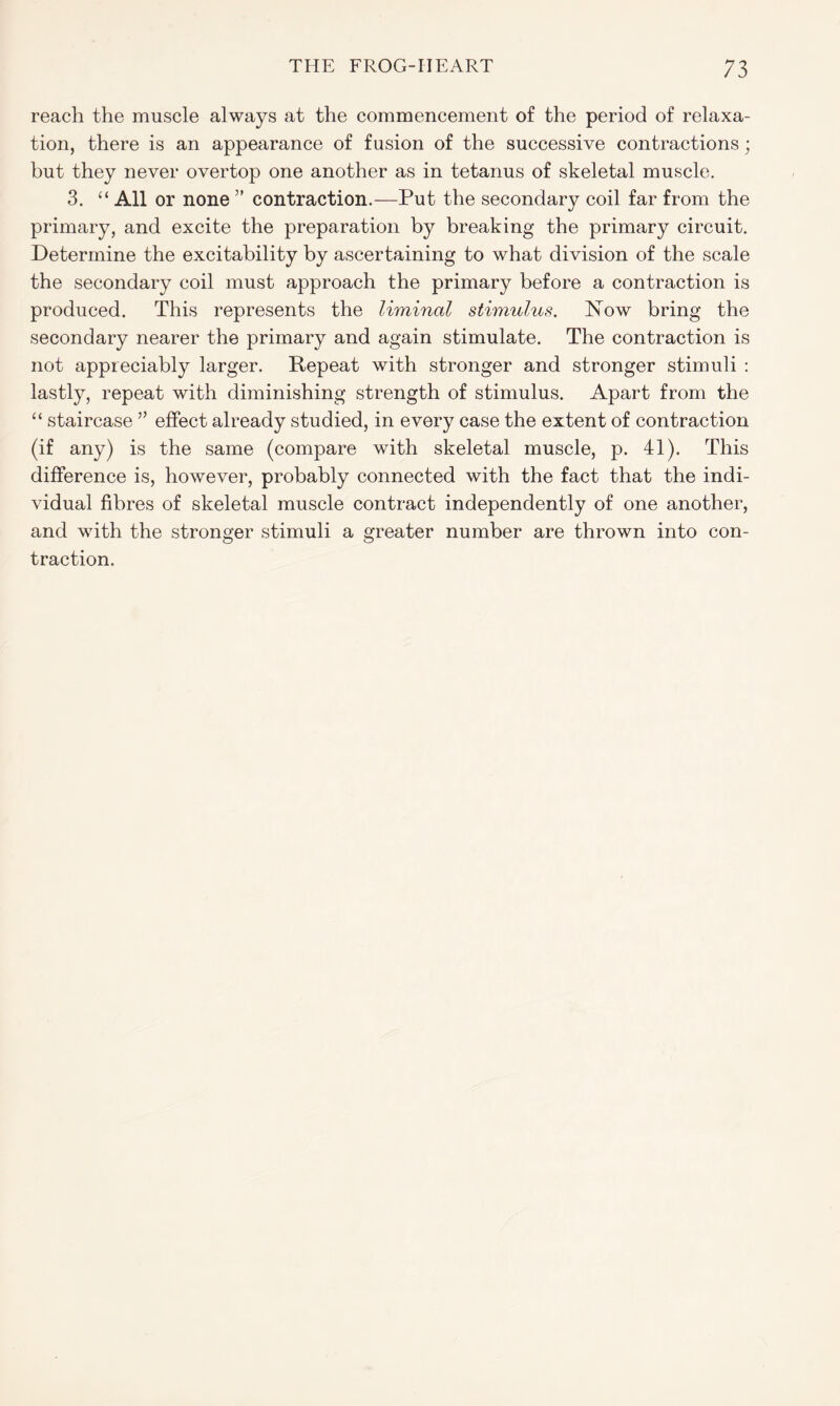 reach the muscle always at the commencement of the period of relaxa- tion, there is an appearance of fusion of the successive contractions; but they never overtop one another as in tetanus of skeletal muscle. 3. “ All or none ” contraction.—Put the secondary coil far from the primary, and excite the preparation by breaking the primary circuit. Determine the excitability by ascertaining to what division of the scale the secondary coil must approach the primary before a contraction is produced. This represents the liminal stimulus. Now bring the secondary nearer the primary and again stimulate. The contraction is not appreciably larger. Repeat with stronger and stronger stimuli : lastly, repeat with diminishing strength of stimulus. Apart from the “ staircase ” effect already studied, in every case the extent of contraction (if any) is the same (compare with skeletal muscle, p. 41). This difference is, however, probably connected with the fact that the indi- vidual fibres of skeletal muscle contract independently of one another, and with the stronger stimuli a greater number are thrown into con- traction.