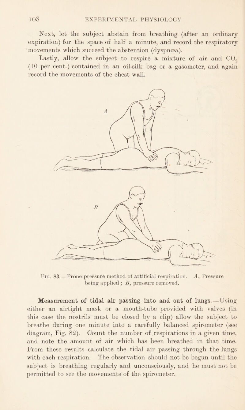 Next, let the subject abstain from breathing (after an ordinaiy expiration) for the space of half a minute, and record the respiratory ' movements which succeed the abstention (dyspnoea). Lastly, allow the subject to respire a mixture of air and C02 (10 per cent.) contained in an oil-silk bag or a gasometer, and again record the movements of the chest wall. Fig. 83.—Prone-pressure method of artificial respiration. A, Pressure being applied ; B, pressure removed. Measurement of tidal air passing into and out of lungs.—Using either an airtight mask or a mouth-tube provided with valves (in this case the nostrils must be closed by a clip) allow the subject to breathe during one minute into a carefully balanced spirometer (see diagram, Fig. 82). Count the number of respirations in a given time, and note the amount of air which has been breathed in that time. From these results calculate the tidal air passing through the lungs with each respiration. The observation should not be begun until the subject is breathing regularly and unconsciously, and he must not be permitted bo see the movements of the spirometer.