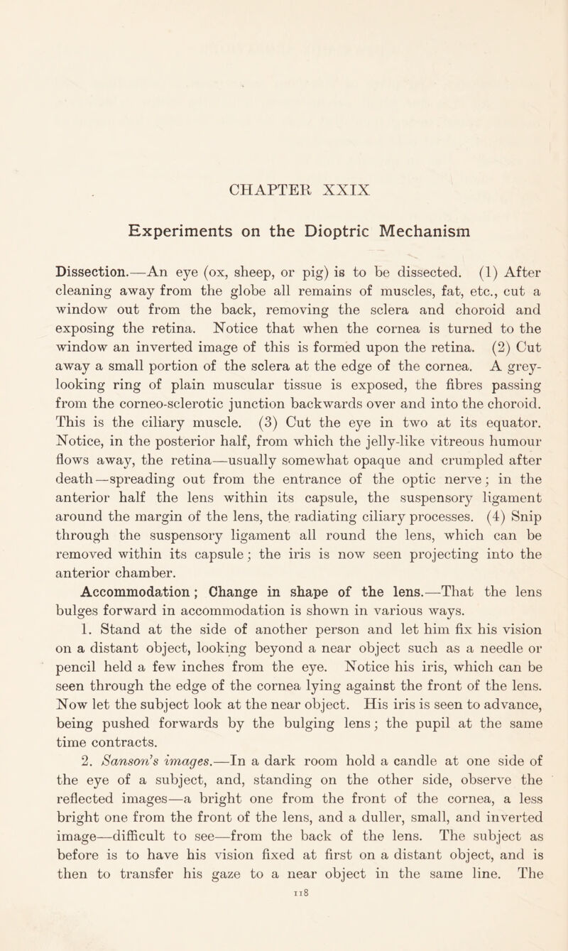 Experiments on the Dioptric Mechanism Dissection.—An eye (ox, sheep, or pig) is to be dissected. (1) After cleaning away from the globe all remains of muscles, fat, etc., cut a window out from the back, removing the sclera and choroid and exposing the retina. Xotice that when the cornea is turned to the window an inverted image of this is formed upon the retina. (2) Cut away a small portion of the sclera at the edge of the cornea. A grey- looking ring of plain muscular tissue is exposed, the fibres passing from the corneo-sclerotic junction backwards over and into the choroid. This is the ciliary muscle. (3) Cut the eye in two at its equator. Notice, in the posterior half, from which the jelly-like vitreous humour flows away, the retina—usually somewhat opaque and crumpled after death—spreading out from the entrance of the optic nerve; in the anterior half the lens within its capsule, the suspensory ligament around the margin of the lens, the radiating ciliary processes. (4) Snip through the suspensory ligament all round the lens, which can be removed within its capsule; the iris is now seen projecting into the anterior chamber. Accommodation; Change in shape of the lens.—That the lens bulges forward in accommodation is shown in various ways. 1. Stand at the side of another person and let him fix his vision on a distant object, looking beyond a near object such as a needle or pencil held a few inches from the eye. Notice his iris, which can be seen through the edge of the cornea lying against the front of the lens. Now let the subject look at the near object. His iris is seen to advance, being pushed forwards by the bulging lens; the pupil at the same time contracts. 2. Sanson’s images.—In a dark room hold a candle at one side of the eye of a subject, and, standing on the other side, observe the reflected images—a bright one from the front of the cornea, a less bright one from the front of the lens, and a duller, small, and inverted image—difficult to see—from the back of the lens. The subject as before is to have his vision fixed at first on a distant object, and is then to transfer his gaze to a near object in the same line. The