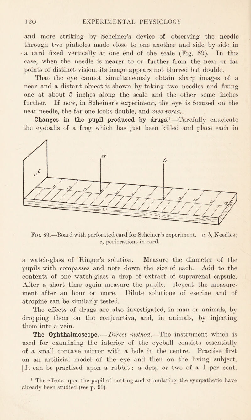 and more striking by Schemer’s device of observing the needle through two pinholes made close to one another and side by side in • a card fixed vertically at one end of the scale (Fig. 89). In this case, when the needle is nearer to or further from the near or far points of distinct vision, its image appears not blurred but double. That the eye cannot simultaneously obtain sharp images of a near and a distant object is shown by taking two needles and fixing one at about 5 inches along the scale and the other some inches further. If now, in Scheiner’s experiment, the eye is focused on the near needle, the far one looks double, and vice versa. Changes in the pupil produced by drugs.1—Carefully enucleate the eyeballs of a frog which has just been killed and place each in Fio. 89.—Board with perforated card for Scheiner’s experiment, a, b, Needles ; c, perforations in card. a watch-glass of Ringer’s solution. Measure the diameter of the pupils with compasses and note down the size of each. Add to the contents of one watch-glass a drop of extract of suprarenal capsule. After a short time again measure the pupils. Repeat the measure- ment after an hour or more. Dilute solutions of eserine and of atropine can be similarly tested. The effects of drugs are also investigated, in man or animals, by dropping them on the conjunctiva, and, in animals, by injecting them into a vein. The Ophthalmoscope.—Direct method.—The instrument which is used for examining the interior of the eyeball consists essentially of a small concave mirror with a hole in the centre. Practise first on an artificial model of the eye and then on the living subject. [It can be practised upon a rabbit : a drop or two of a 1 per cent. 1 The effects upon the pupil of cutting and stimulating the sympathetic have already been studied (see p. 90).