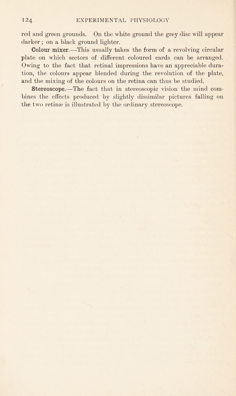 red and green grounds. On the white ground the grey disc will appear darker; on a black ground lighter. Colour mixer.—This usually takes the form of a revolving circular plate on which sectors of different coloured cards can be arranged. Owing to the fact that retinal impressions have an appreciable dura- tion, the colours appear blended during the revolution of the plate, and the mixing of the colours on the retina can thus be studied. Stereoscope.—The fact that in stereoscopic vision the mind com- bines the effects produced by slightly dissimilar pictures falling on the two retinae is illustrated by the ordinary stereoscope.