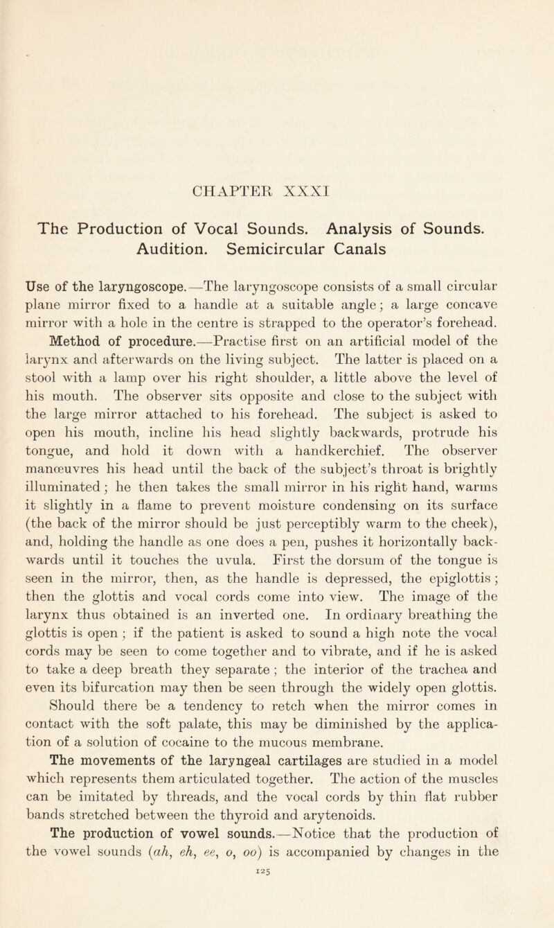 The Production of Vocal Sounds. Analysis of Sounds. Audition. Semicircular Canals Use of the laryngoscope.—The laryngoscope consists of a small circular plane mirror fixed to a handle at a suitable angle; a large concave mirror with a hole in the centre is strapped to the operator’s forehead. Method of procedure.—Practise first on an artificial model of the larynx and afterwards on the living subject. The latter is placed on a stool with a lamp over his right shoulder, a little above the level of his mouth. The observer sits opposite and close to the subject with the large mirror attached to his forehead. The subject is asked to open his mouth, incline his head slightly backwards, protrude his tongue, and hold it down with a handkerchief. The observer manoeuvres his head until the back of the subject’s throat is brightly illuminated; he then takes the small mirror in his right hand, warms it slightly in a flame to prevent moisture condensing on its surface (the back of the mirror should be just perceptibly warm to the cheek), and, holding the handle as one does a pen, pushes it horizontally back- wards until it touches the uvula. First the dorsum of the tongue is seen in the mirror, then, as the handle is depressed, the epiglottis ; then the glottis and vocal cords come into view. The image of the larynx thus obtained is an inverted one. In ordinary breathing the glottis is open; if the patient is asked to sound a high note the vocal cords may be seen to come together and to vibrate, and if he is asked to take a deep breath they separate ; the interior of the trachea and even its bifurcation may then be seen through the widely open glottis. Should there be a tendency to retch when the mirror comes in contact with the soft palate, this may be diminished by the applica- tion of a solution of cocaine to the mucous membrane. The movements of the laryngeal cartilages are studied in a model which represents them articulated together. The action of the muscles can be imitated by threads, and the vocal cords by thin flat rubber bands stretched between the thyroid and arytenoids. The production of vowel sounds.—Notice that the production of the vowel sounds (ah, eh, ee, o, oo) is accompanied by changes in the