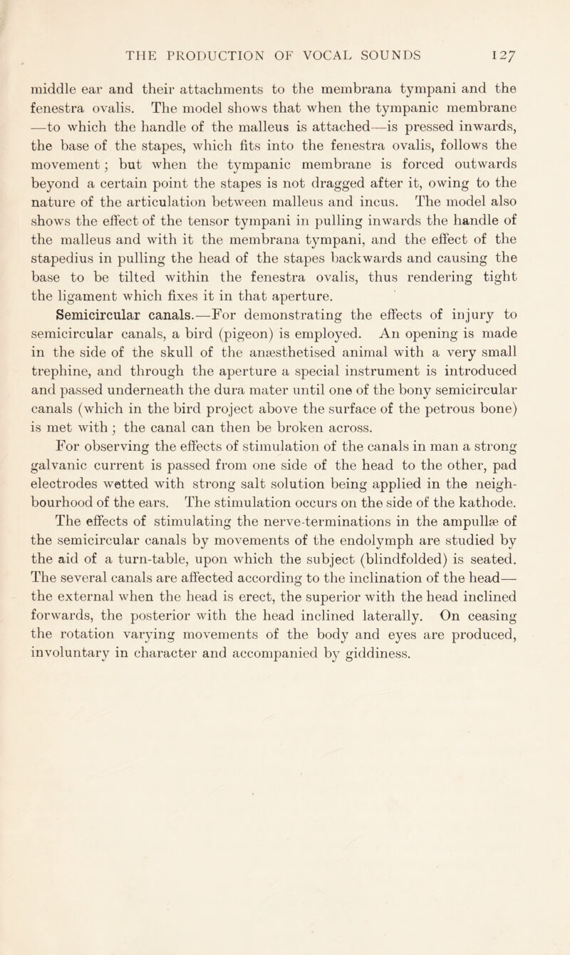 middle ear and their attachments to the membrana tympani and the fenestra ovalis. The model shows that when the tympanic membrane —to which the handle of the malleus is attached—is pressed inwards, the base of the stapes, which fits into the fenestra ovalis, follows the movement; but when the tympanic membrane is forced outwards beyond a certain point the stapes is not dragged after it, owing to the nature of the articulation between malleus and incus. The model also shows the effect of the tensor tympani in pulling inwards the handle of the malleus and with it the membrana tympani, and the effect of the stapedius in pulling the head of the stapes backwards and causing the base to be tilted within the fenestra ovalis, thus rendering tight the ligament which fixes it in that aperture. Semicircular canals.—For demonstrating the effects of injury to semicircular canals, a bird (pigeon) is employed. An opening is made in the side of the skull of the anaesthetised animal with a very small trephine, and through the aperture a special instrument is introduced and passed underneath the dura mater until one of the bony semicircular canals (which in the bird project above the surface of the petrous bone) is met with; the canal can then be broken across. For observing the effects of stimulation of the canals in man a strong galvanic current is passed from one side of the head to the other, pad electrodes wetted with strong salt solution being applied in the neigh- bourhood of the ears. The stimulation occurs on the side of the kathode. The effects of stimulating the nerve-terminations in the ampullae of the semicircular canals by movements of the endolymph are studied by the aid of a turn-table, upon which the subject (blindfolded) is seated. The several canals are affected according to the inclination of the head— the external when the head is erect, the superior with the head inclined forwards, the posterior with the head inclined laterally. On ceasing the rotation varying movements of the body and eyes are produced, involuntary in character and accompanied by giddiness.