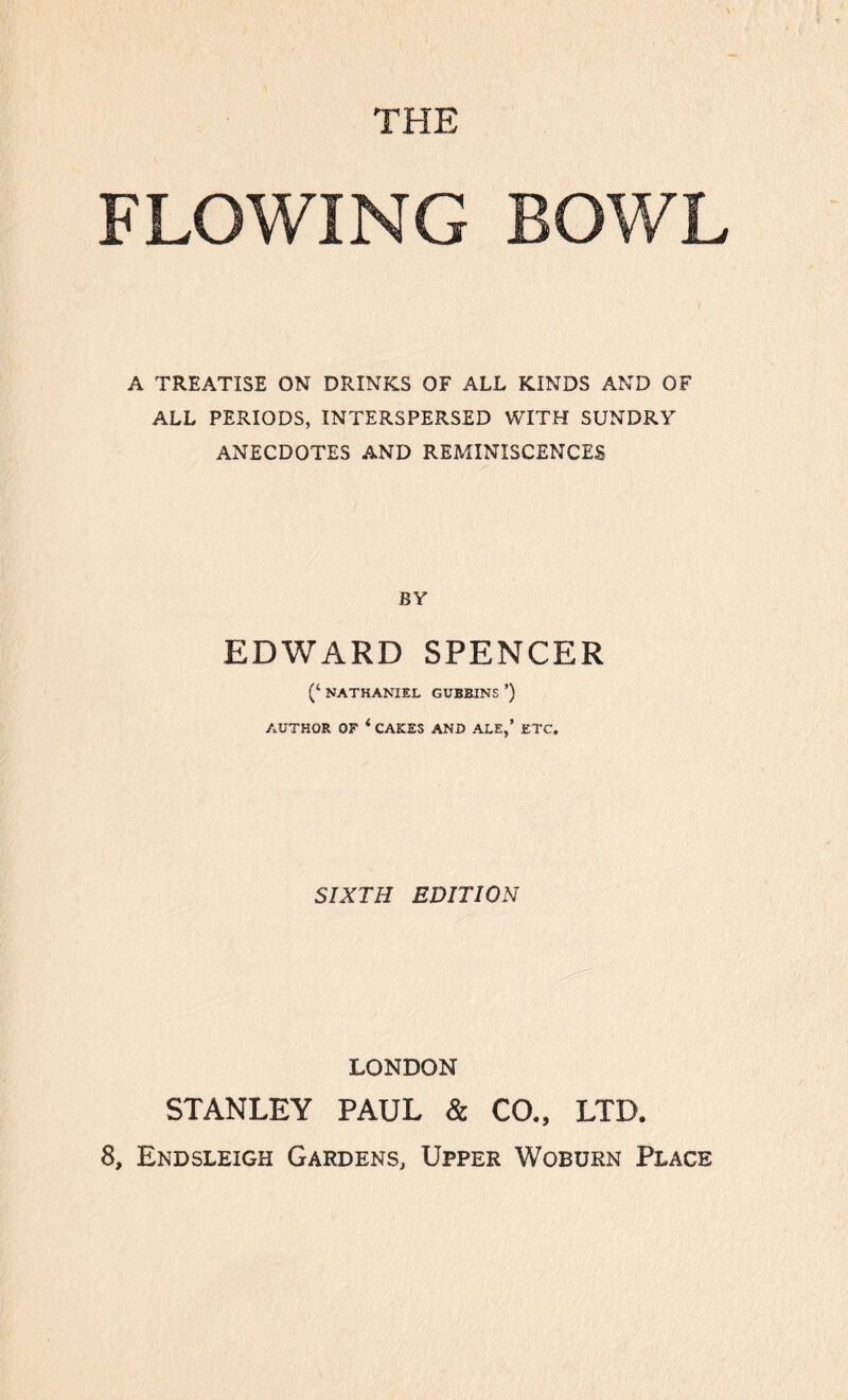 THE FLOWING BOWL A TREATISE ON DRINKS OF ALL KINDS AND OF ALL PERIODS, INTERSPERSED WITH SUNDRY ANECDOTES AND REMINISCENCES BY EDWARD SPENCER (‘ NATHANIEL GUBBINS ’) AUTHOR OF ‘ CAKES AND ALE,’ ETC. SIXTH EDITION LONDON STANLEY PAUL & CO., LTD.