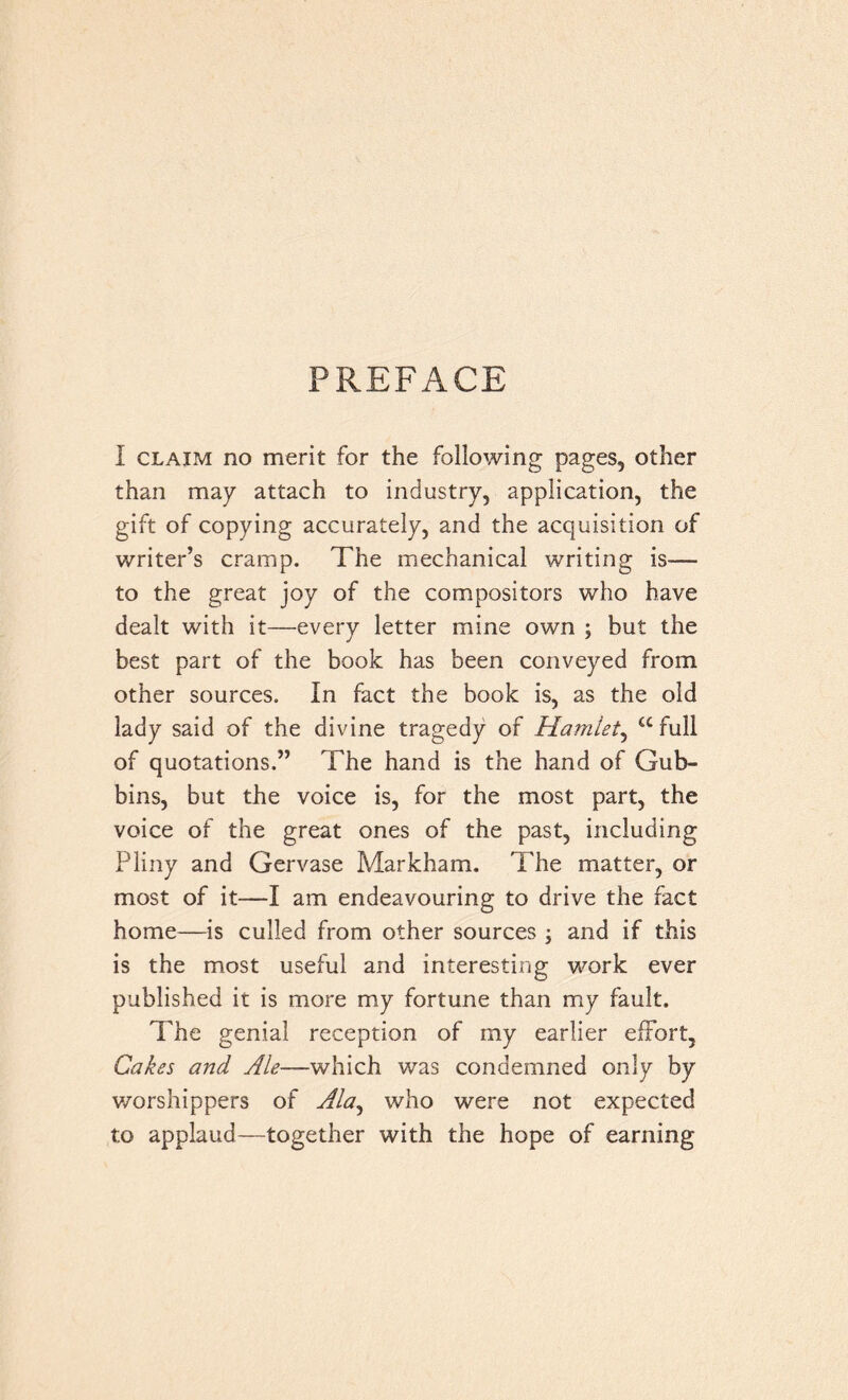 PREFACE I claim no merit for the following pages, other than may attach to industry, application, the gift of copying accurately, and the acquisition of writer’s cramp. The mechanical writing is— to the great joy of the compositors who have dealt with it—every letter mine own ; but the best part of the book has been conveyed from other sources. In fact the book is, as the old lady said of the divine tragedy of Hamlet, “full of quotations.” The hand is the hand of Gub- bins, but the voice is, for the most part, the voice of the great ones of the past, including Pliny and Gervase Markham. The matter, or most of it—I am endeavouring to drive the fact home—is culled from other sources , and if this is the most useful and interesting work ever published it is more my fortune than my fault. The genial reception of my earlier effort, Cakes and Ale—which was condemned only by worshippers of Ala, who were not expected to applaud—together with the hope of earning