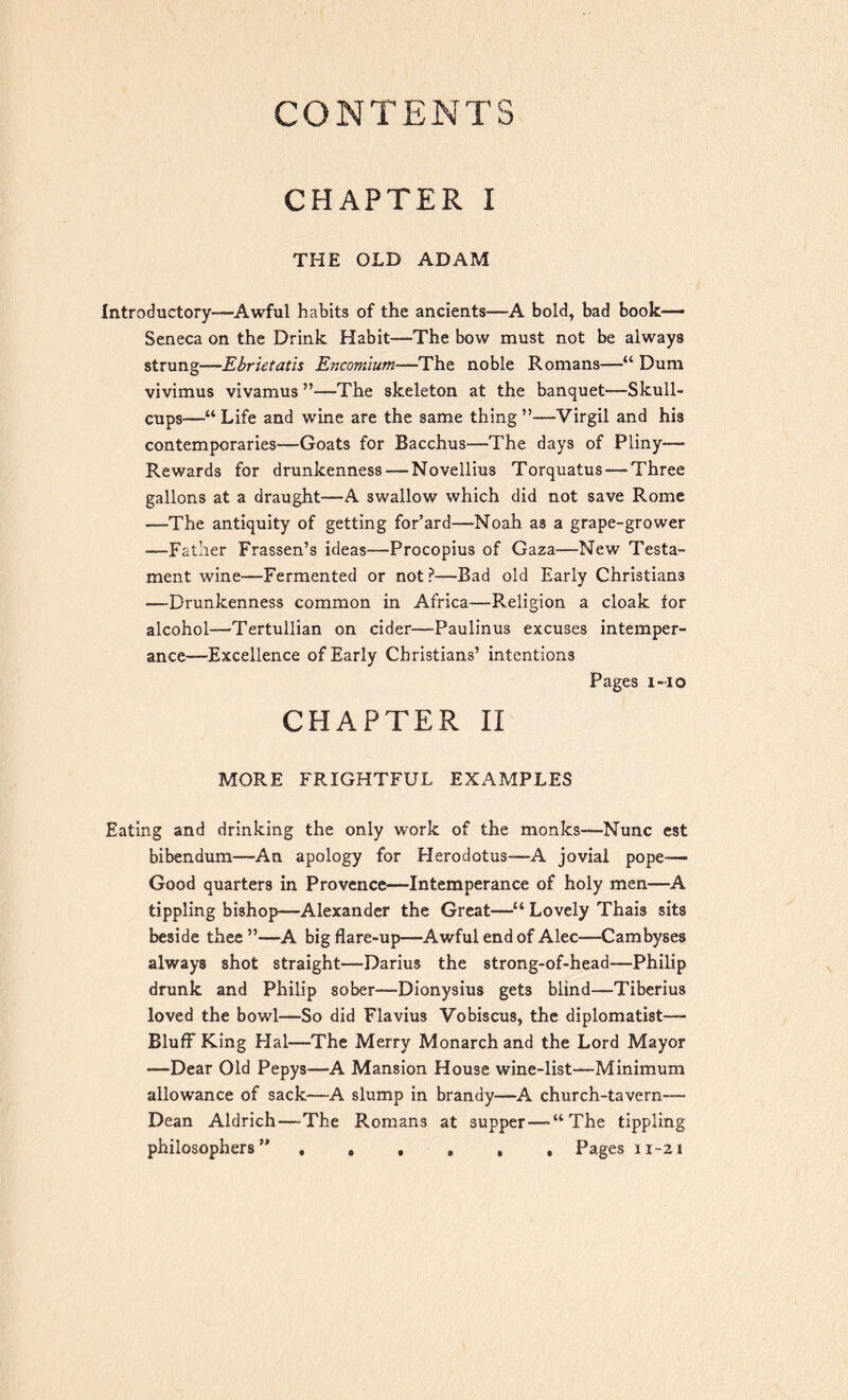 CONTENTS CHAPTER I THE OLD ADAM Introductory—Awful habits of the ancients—A bold, bad book— Seneca on the Drink Habit—The bow must not be always strung—Ebrietatis Encomium—The noble Romans—“ Dum vivimus vivamus ”—The skeleton at the banquet—Skull- cups—“ Life and wine are the same thing ”—Virgil and his contemporaries—Goats for Bacchus—The days of Pliny— Rewards for drunkenness — Novellius Torquatus—Three gallons at a draught—A swallow which did not save Rome —The antiquity of getting for’ard—Noah as a grape-grower —Father Frassen’s ideas—Procopius of Gaza—New Testa- ment wine—Fermented or not ?—Bad old Early Christians —Drunkenness common in Africa—Religion a cloak for alcohol—Tertullian on cider—Paulinus excuses intemper- ance—Excellence of Early Christians’ intentions Pages i-io CHAPTER II MORE FRIGHTFUL EXAMPLES Eating and drinking the only work of the monks—Nunc est bibendum—An apology for Herodotus—A jovial pope— Good quarters in Provence—Intemperance of holy men—A tippling bishop—Alexander the Great—“ Lovely Thais sits beside thee ”—A big flare-up—Awful end of Alec—Cambyses always shot straight—Darius the strong-of-head—Philip drunk and Philip sober—Dionysius get3 blind—Tiberius loved the bowl—So did Flavius Vobiscus, the diplomatist— Bluff King Hal—The Merry Monarch and the Lord Mayor —Dear Old Pepys—A Mansion House wine-list—Minimum allowance of sack—A slump in brandy—A church-tavern— Dean Aldrich—The Romans at supper—-“The tippling philosophers5' ...... Pages n~2i