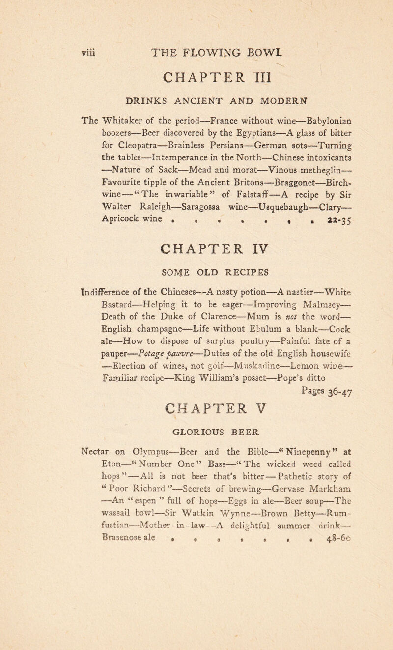 CHAPTER III DRINKS ANCIENT AND MODERN The Whitaker of the period—France without wine—Babylonian boozers—Beer discovered by the Egyptians—A glass of bitter for Cleopatra—Brainless Persians—German sots-—Turning the tables—Intemperance in the North—Chinese intoxicants —-Nature of Sack—Mead and morat—Vinous metheglin— Favourite tipple of the Ancient Britons—Braggonet—Birch- wine-—“The inwariable” of Falstaff—A recipe by Sir Walter Raleigh—Saragossa wine-—Usquebaugh—Clary— Apricock wine *»**»,, **-35 CHAPTER IV SOME OLD RECIPES Indifference of the Chineses—A nasty potion—A nastier—White Bastard—Helping it to be eager—Improving Malmsey— Death of the Duke of Clarence—Mum is not the word— English champagne—Life without Efculum a blank—Cock ale—-How to dispose of surplus poultry—Painful fate of a pauper—Potage pawure—Duties of the old English housewife —Election of wines, not golf—Muskadine—Lemon wine-— Familiar recipe—-King William’s posset—Pope’s ditto Pages 36-47 CHAPTER. V GLORIOUS BEER Nectar on Olympus—Beer and the Bible—“Ninepenny” at Eton—“Number One” Bass—“The wicked weed called hops” — All is not beer that’s bitter—Pathetic story of “ Poor Richard ”—Secrets of brewing—Gervase Markham —An “espen ” full of hops—Eggs in ale—Beer soup—The wassail bowl—Sir Watkin Wynne—Brown Betty—Rum- fustian—Mother-in-law—A delightful summer drink—- Brasenose ale * * , 48-60