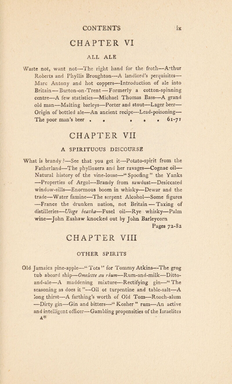 CHAPTER VI ALL ALE Waste not, want not—The right hand for the froth—A~thur Roberts and Phyllis Broughton—A landlord’s perquisites— Marc Antony and hot coppers—Introduction of ale into Britain—Burton-on-Trent — Formerly a cotton-3pinning centre—A few statistics—Michael Thomas Bass—A grand old man—Malting barleys—Porter and stout—Lager beer— Origin of bottled ale—An ancient recipe—Lead-poisoning— The poor man’s beer , « • « • 61-71 CHAPTER VII A SPIRITUOUS DISCOURSE What is brandy ?—See that you get it—Potato-spirit from the Fatherland—The phylloxera and her ravages—Cognac oil-— Natural history of the vine-louse—“Spoofing” the Yanks —-Properties of Argol—Brandy from sawdust—Desiccated window-sills—Enormous boom in whisky—Dewar and the trade—Water famine—-The serpent Alcohol—Some figures —France the drunken nation, not Britain — Taxing of distilleries—Uisge beatha—Fusel oil—Rye whisky—Palm wine—John Exshaw knocked out by John Barleycorn Pages 72-82 CHAPTER VIII OTHER SPIRITS Old Jamaica pine-apple—“Tots” for Tommy Atkins—The grog tub aboard ship—Omelette au rhum—Rum-and-milk—Ditto- and-ale—A maddening mixture—Rectifying gin—“ The seasoning as does it ”—Oil ot turpentine and table-salt—A long thirst—A farthing’s worth of Old Tom—Roach-alum —Dirty gin—Gin and bitters—“ Kosher ” rum—An active and intelligent officer—Gambling propensities of the Israelites A*