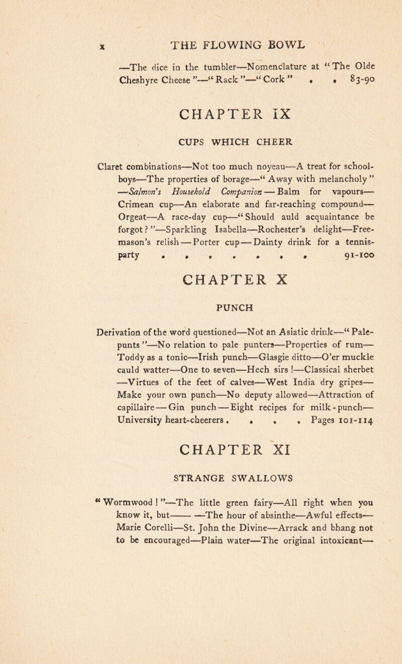 —The dice in the tumbler—Nomenclature at “The Olde Cheshyre Cheese ”—“Rack”—“Cork” . • 83-90 CHAPTER IX CUPS WHICH CHEER Claret combinations—Not too much noyeau—A treat for school- boys—The properties of borage—“ Away with melancholy ” —Salmon's Household Companion — Balm for vapours— Crimean cup—An elaborate and far-reaching compound— Orgeat-—A race-day cup—“ Should auld acquaintance be forgot?”—Sparkling Isabella—Rochester’s delight—Free- mason’s relish — Porter cup — Dainty drink for a tennis- party , 91-ico CHAPTER X PUNCH Derivation of the word questioned—Not an Asiatic drink—“ Pale- punts ”—No relation to pale punters—Properties of rum— Toddy as a tonic—Irish punch—Glasgie ditto—O’er muckle cauld watter—One to seven—Hech sirs !—Classical sherbet —Virtues of the feet of calves—West India dry gripes— Make your own punch—No deputy allowed—-Attraction of capillaire — Gin punch — Eight recipes for milk-punch— University heatt-cheerers . » , , Pages 101-114 CHAPTER XI STRANGE SWALLOWS 44 Wormwood!”—The little green fairy—All right when you know it, but —The hour of absinthe—Awful effects— Marie Corelli—St. John the Divine—Arrack and bhang not to be encouraged—Plain water—The original intoxicant—