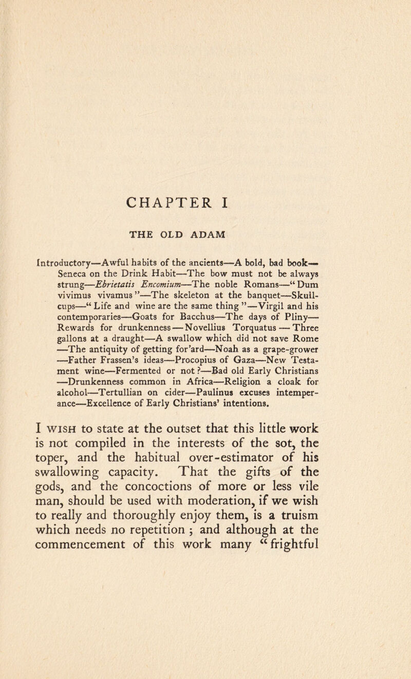 THE OLD ADAM Introductory—Awful habits of the ancients—A bold, bad book— Seneca on the Drink Habit—The bow must not be always strung—Ebrietatis Encomium—The noble Romans—“Dum vivimus vivamus ”—The skeleton at the banquet—Skull- cups—“ Life and wine are the same thing ”—Virgil and his contemporaries—Goats for Bacchus—The days of Pliny— Rewards for drunkenness — Novellius Torquatus — Three gallons at a draught—A swallow which did not save Rome —The antiquity of getting for’ard—Noah as a grape-grower —Father Frassen’s ideas—Procopius of Gaza—New Testa- ment wine—Fermented or not ?—Bad old Early Christians —Drunkenness common in Africa—Religion a cloak for alcohol—Tertullian on cider—Paulinus excuses intemper- ance—Excellence of Early Christians’ intentions. I wish to state at the outset that this little work is not compiled in the interests of the sot, the toper, and the habitual over-estimator of his swallowing capacity. That the gifts of the gods, and the concoctions of more or less vile man, should be used with moderation, if we wish to really and thoroughly enjoy them, is a truism which needs no repetition ; and although at the commencement of this work many “ frightful