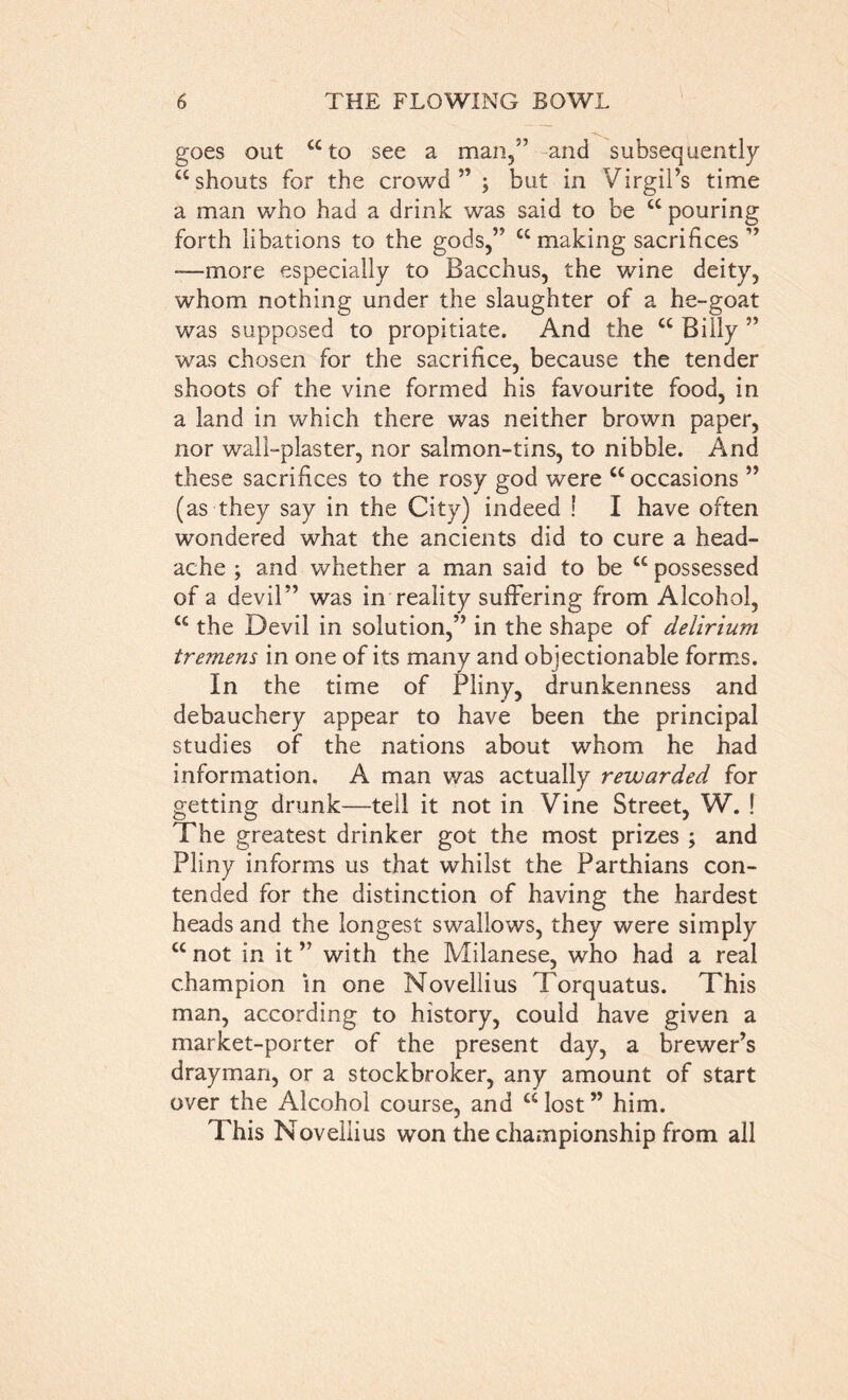 goes out “to see a man,” and subsequently “shouts for the crowd ” ; but in Virgil’s time a man who had a drink was said to be “ pouring forth libations to the gods,” “making sacrifices” -—more especially to Bacchus, the wine deity, whom nothing under the slaughter of a he-goat was supposed to propitiate. And the “ Billy ” was chosen for the sacrifice, because the tender shoots of the vine formed his favourite food, in a land in which there was neither brown paper, nor wall-plaster, nor salmon-tins, to nibble. And these sacrifices to the rosy god were “ occasions ” (as they say in the City) indeed ! I have often wondered what the ancients did to cure a head- ache ; and whether a man said to be “ possessed of a devil” was in reality suffering from Alcohol, “ the Devil in solution,” in the shape of delirium tremens in one of its many and objectionable forms. In the time of Pliny, drunkenness and debauchery appear to have been the principal studies of the nations about whom he had information. A man was actually rewarded for getting drunk—tell it not in Vine Street, W. ! The greatest drinker got the most prizes ; and Pliny informs us that whilst the Parthians con- tended for the distinction of having the hardest heads and the longest swallows, they were simply “not in it” with the Milanese, who had a real champion in one Novellius Torquatus. This man, according to history, could have given a market-porter of the present day, a brewer’s drayman, or a stockbroker, any amount of start over the Alcohol course, and “ lost ” him. This Novellius won the championship from all