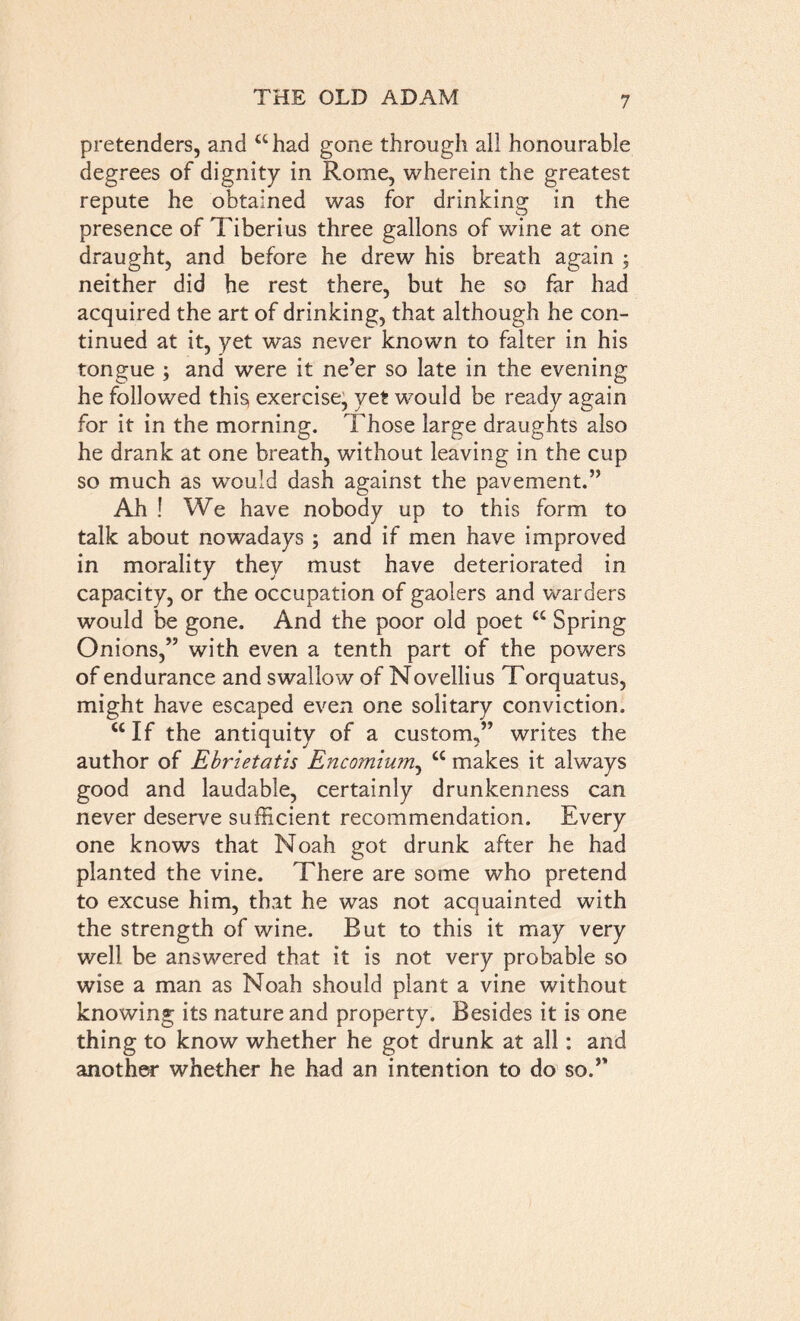 pretenders, and “had gone through all honourable degrees of dignity in Rome, wherein the greatest repute he obtained was for drinking in the presence of Tiberius three gallons of wine at one draught, and before he drew his breath again ; neither did be rest there, but he so far had acquired the art of drinking, that although he con- tinued at it, yet was never known to falter in his tongue ; and were it ne’er so late in the evening he followed this exercise, yet would be ready again for it in the morning. Those large draughts also he drank at one breath, without leaving in the cup so much as would dash against the pavement.” Ah ! We have nobody up to this form to talk about nowadays ; and if men have improved in morality they must have deteriorated in capacity, or the occupation of gaolers and warders would be gone. And the poor old poet cc Spring Onions,” with even a tenth part of the powers of endurance and swallow of Novellius Torquatus, might have escaped even one solitary conviction. <c If the antiquity of a custom,” writes the author of Ebrietatis Encomium, “ makes it always good and laudable, certainly drunkenness can never deserve sufficient recommendation. Every one knows that Noah got drunk after he had planted the vine. There are some who pretend to excuse him, that he was not acquainted with the strength of wine. But to this it may very well be answered that it is not very probable so wise a man as Noah should plant a vine without knowing its nature and property. Besides it is one thing to know whether he got drunk at all: and another whether he had an intention to do so.”