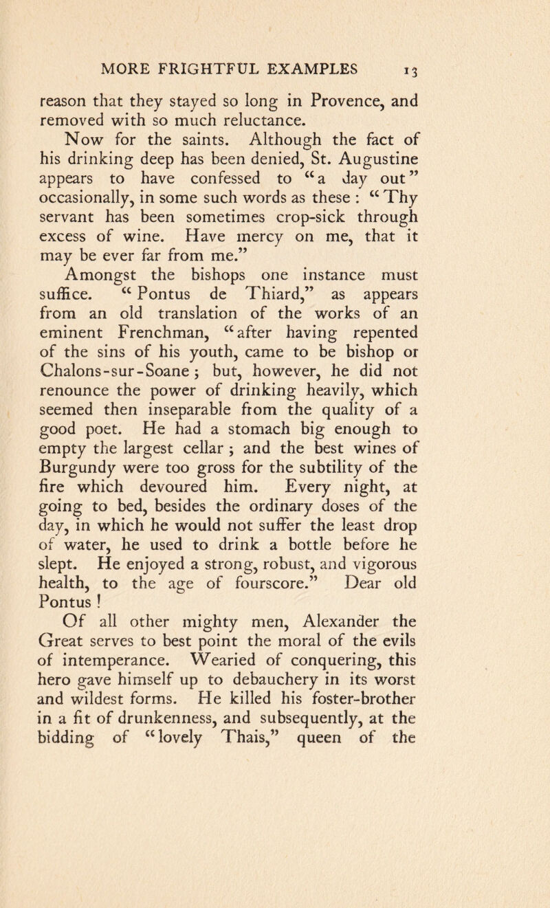 reason that they stayed so long in Provence, and removed with so much reluctance. Now for the saints. Although the fact of his drinking deep has been denied, St. Augustine appears to have confessed to “a day out” occasionally, in some such words as these : cc Thy servant has been sometimes crop-sick through excess of wine. Have mercy on me, that it may be ever far from me.” Amongst the bishops one instance must suffice. <c Pontus de Thiard,” as appears from an old translation of the works of an eminent Frenchman, cc after having repented of the sins of his youth, came to be bishop or Chalons-sur-Soane; but, however, he did not renounce the power of drinking heavily, which seemed then inseparable from the quality of a good poet. He had a stomach big enough to empty the largest cellar ; and the best wines of Burgundy were too gross for the subtility of the fire which devoured him. Every night, at going to bed, besides the ordinary doses of the day, in which he would not suffer the least drop of water, he used to drink a bottle before he slept. He enjoyed a strong, robust, and vigorous health, to the age of fourscore.” Dear old Pontus! Of all other mighty men, Alexander the Great serves to best point the moral of the evils of intemperance. Wearied of conquering, this hero gave himself up to debauchery in its worst and wildest forms. He killed his foster-brother in a fit of drunkenness, and subsequently, at the bidding of “ lovely Thais,” queen of the