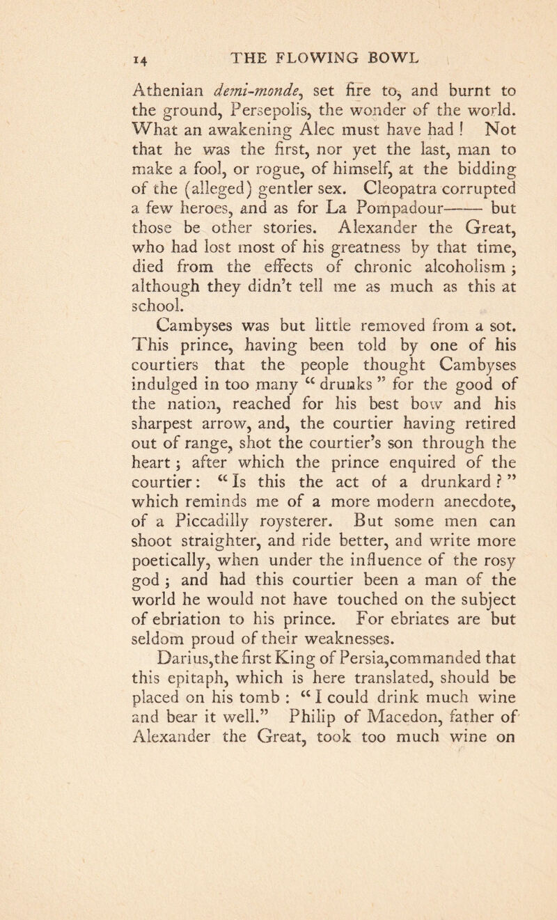 Athenian demi-monde, set lire to, and burnt to the ground, Persepolis, the wonder of the world. What an awakening Alec must have had ! Not that he was the first, nor yet the last, man to make a fool, or rogue, of himself, at the bidding of the (alleged) gentler sex. Cleopatra corrupted a few heroes, and as for La Pompadour but those be other stories. Alexander the Great, who had lost most of his greatness by that time, died from the effects of chronic alcoholism; although they didn’t tell me as much as this at school. Cambyses was but little removed from a sot. This prince, having been told by one of his courtiers that the people thought Cambyses indulged in too many u drunks ” for the good of the nation, reached for his best bow and his sharpest arrow, and, the courtier having retired out of range, shot the courtier’s son through the heart; after which the prince enquired of the courtier: tc Is this the act of a drunkard ? ” which reminds me of a more modern anecdote, of a Piccadilly roysterer. But some men can shoot straighter, and ride better, and write more poetically, when under the influence of the rosy god ; and had this courtier been a man of the world he would not have touched on the subject of ebriation to his prince. For ebriates are but seldom proud of their weaknesses. Darius,the first King of Persia,commanded that this epitaph, which is here translated, should be placed on his tomb : a I could drink much wine and bear it well.” Philip of Macedon, father of Alexander the Great, took too much wine on