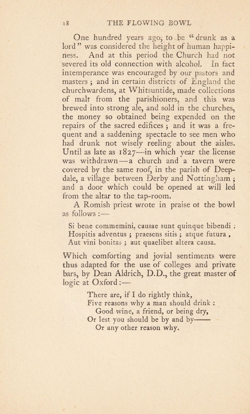 One hundred years ago, to be C£ drunk as a lord ” was considered the height of human happi- ness. And at this period the Church had not severed its old connection with alcohol. In fact intemperance was encouraged by our pastors and masters ; and in certain districts of England the churchwardens, at Whitsuntide, made collections of malt from the parishioners, and this was brewed into strong ale, and sold in the churches, the money so obtained being expended on the repairs of the sacred edifices ; and it was a fre- quent and a saddening spectacle to see men who had drunk not wisely reeling about the aisles. Until as late as 1827—*n which year the license was withdrawn — a church and a tavern were covered by the same roof, in the parish of Deep- dale, a village between Derby and Nottingham ; and a door which could be opened at will led from the altar to the tap-room. A Romish priest wrote in praise ot the bowl as follows :— Si bene commemini. causae sunt quinque bibendi ; Hospitis adventus ; praesens sitis ; atque futura , Aut vini bonitas ; aut quaelibet altera causa. Which comforting and jovial sentiments were thus adapted for the use of colleges and private bars, by Dean Aldrich, D.D., the great master of logic at Oxford :— There are, if I do rightly think, Five reasons why a man should drink : Good wine, a friend, or being dry. Or lest you should be by and by — Or any other reason why.