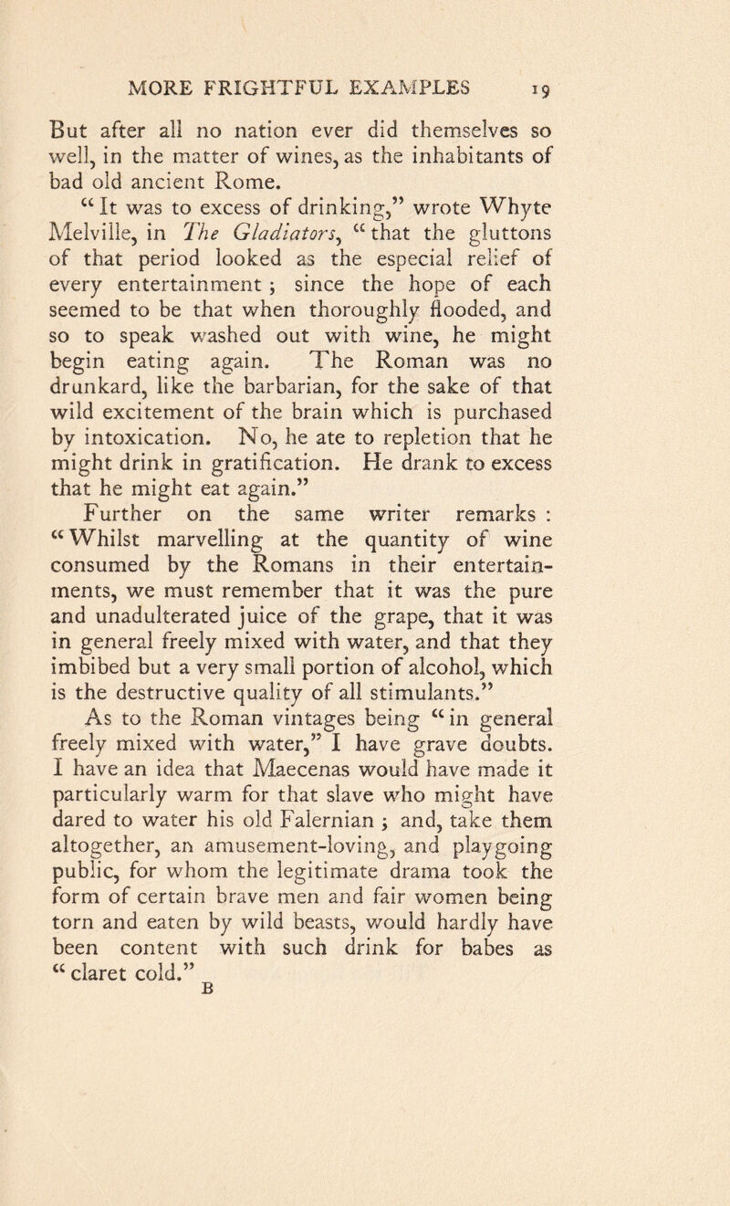 But after all no nation ever did themselves so well, in the matter of wines, as the inhabitants of bad old ancient Rome. u It was to excess of drinking,” wrote Whyte Melville, in The Gladiators, “that the gluttons of that period looked as the especial relief of every entertainment ; since the hope of each seemed to be that when thoroughly flooded, and so to speak washed out with wine, he might begin eating again. The Roman was no drunkard, like the barbarian, for the sake of that wild excitement of the brain which is purchased by intoxication. No, he ate to repletion that he might drink in gratification. He drank to excess that he might eat again.” Further on the same writer remarks : cc Whilst marvelling at the quantity of wine consumed by the Romans in their entertain- ments, we must remember that it was the pure and unadulterated juice of the grape, that it was in general freely mixed with water, and that they imbibed but a very small portion of alcohol, which is the destructive quality of all stimulants.” As to the Roman vintages being cc in general freely mixed with water,” I have grave doubts. I have an idea that Maecenas would have made it particularly warm for that slave who might have dared to water his old Falernian •> and, take them altogether, an amusement-loving, and play going public, for whom the legitimate drama took the form of certain brave men and fair women being torn and eaten by wild beasts, would hardly have been content with such drink for babes as “ claret cold.” B