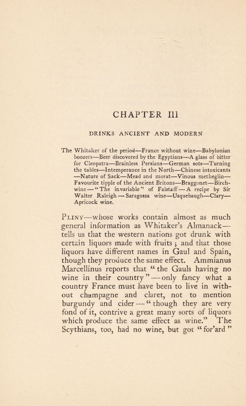 CHAPTER 111 DRINKS ANCIENT AND MODERN The Whitaker of the period—France without wine—Babylonian boozers—Beer discovered by the Egyptians—A glass of bitter for Cleopatra—Brainless Persians—German sots—Turning the tables—Intemperance in the North—Chinese intoxicants —Nature of Sack—Mead and morat—Vinous metheglin— Favourite tipple of the Ancient Britons—Braggonet—Birch- wine— “The invariable” of Falstaff—A recipe by Sir Walter Raleigh — Saragossa wine—Usquebaugh—Clary—> Apricock wine. Pliny—whose works contain almost as much general information as Whitaker’s Almanack— tells us that the western nations got drunk with certain liquors made with fruits ; and that those liquors have different names in Gaul and Spain, though they produce the same effect. Ammianus Marcellinus reports that u the Gauls having no wine in their country ” — only fancy what a country France must have been to live in with- out champagne and claret, not to mention burgundy and cider —cc though they are very fond of it, contrive a great many sorts of liquors which produce the same effect as wine.” The Scythians, too, had no wine, but got w for’ard ”