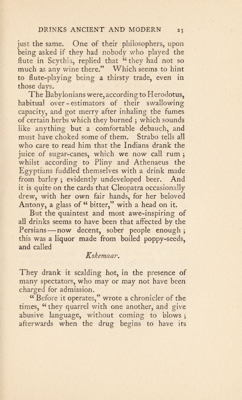 just the same. One of their philosophers, upon being asked if they had nobody who played the flute in Scythia, replied that “they had not so much as any wine there.” Which seems to hint to flute-playing being a thirsty trade, even in those days. The Babylonians were, according to Herodotus, habitual over - estimators of their swallowing capacity, and got merry after inhaling the fumes of certain herbs which they burned ; which sounds like anything but a comfortable debauch, and must have choked some of them. Strabo tells all who care to read him that the Indians drank the juice of sugar-canes, which we now call rum 5 whilst according to Pliny and Athenaeus the Egyptians fuddled themselves with a drink made from barley ; evidently undeveloped beer. And it is quite on the cards that Cleopatra occasionally drew, with her own fair hands, for her beloved Antony, a glass of “ bitter,” with a head on it. But the quaintest and most awe-inspiring of all drinks seems to have been that affected by the Persians—now decent, sober people enough ; this was a liquor made from boiled poppy-seeds, and called Kokemaar. They drank it scalding hot, in the presence of many spectators, who may or may not have been charged for admission. “ Before it operates,” wrote a chronicler of the times, “they quarrel with one another, and give abusive language, without coming to blows ; afterwards when the drug begins to have its