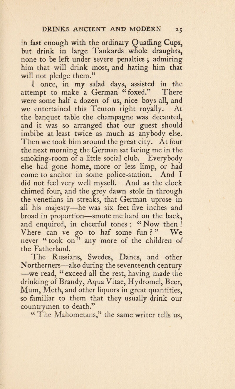 in fast enough with the ordinary Quaffing Cups, but drink in large Tankards whole draughts, none to be left under severe penalties ; admiring him that will drink most, and hating him that will not pledge them.” I once, in my salad days, assisted in the attempt to make a German “foxed.” There were some half a dozen of us, nice boys all, and we entertained this Teuton right royally. At the banquet table the champagne was decanted, and it was so arranged that our guest should imbibe at least twice as much as anybody else. Then we took him around the great city. At four the next morning the German sat facing me in the smoking-room of a little social club. Everybody else had gone home, more or less limp, or had come to anchor in some police-station. And I did not feel very well myself. And as the clock chimed four, and the grey dawn stole in through the Venetians in streaks, that German uprose in all his majesty—he was six feet five inches and broad in proportion—smote me hard on the back, and enquired, in cheerful tones : cc Now then ! Vhere can ve go to haf some fun ? ” We never cc took on ” any more of the children of the Fatherland. The Russians, Swedes, Danes, and other Northerners—also during the seventeenth century —we read, “ exceed all the rest, having made the drinking of Brandy, Aqua Vitae, Hydromel, Beer, Mum, Meth, and other liquors in great quantities, so familiar to them that they usually drink our countrymen to death.” “The Mahometans.,” the same writer tells us,