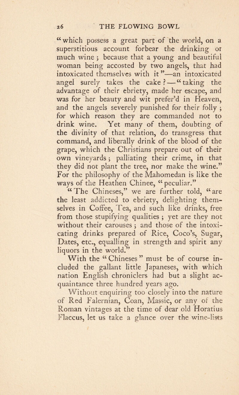 “which possess a great part of the world, on a superstitious account forbear the drinking or much wine ; because that a young and beautiful woman being accosted by two angels, that had intoxicated themselves with it ”—an intoxicated angel surely takes the cake? — “taking the advantage of their ebriety, made her escape, and was for her beauty and wit prefer’d in Heaven, and the angels severely punished for their folly ; for which reason they are commanded not to drink wine. Yet many of them, doubting of the divinity of that relation, do transgress that command, and liberally drink of the blood of the grape, which the Christians prepare out of their own vineyards; palliating their crime, in that they did not plant the tree, nor make the wine.” For the philosophy of the Mahomedan is like the ways of the Heathen Chinee, “ peculiar.” “ The Chineses,” we are further told, “ are the least addicted to ebriety, delighting them- selves in Coffee, Tea, and such like drinks, free from those stupifying qualities ; yet are they not without their carouses ; and those of the intoxi- cating drinks prepared of Rice, Coco’s, Sugar, Dates, etc., equalling in strength and spirit any liquors in the world.” With the “ Chineses ” must be of course in- cluded the gallant little Japaneses, with which nation English chroniclers had but a slight ac- quaintance three hundred years ago. Without enquiring too closely into the nature of Red Falernian, Coan, Massic, or any of the Roman vintages at the time of dear old Horatius Flaccus, let us take a glance over the wine-lists