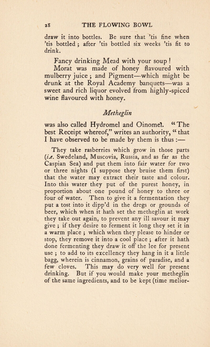 draw it into bottles. Be sure that ’tis fine when ’tis bottled; after ’tis bottled six weeks ’tis fit to drink. Fancy drinking Mead with your soup ! Morat was made of honey flavoured with mulberry juice ; and Pigment—which might be drunk at the Royal Academy banquets—was a sweet and rich liquor evolved from highly-spiced wine flavoured with honey. Metheglin was also called Hydromel and Oinomel. <c The best Receipt whereof,” writes an authority,cc that I have observed to be made by them is thus:— They take rasberries which grow in those parts {i.e. Swedeland, Muscovia, Russia, and as far as the Caspian Sea) and put them into fair water for two or three nights (I suppose they bruise them first) that the water may extract their taste and colour. Into this water they put of the purest honey, in proportion about one pound of honey to three or four of water. Then to give it a fermentation they put a tost into it dipp’d in the dregs or grounds of beer, which when it hath set the metheglin at work they take out again, to prevent any ill savour it may give ; if they desire to ferment it long they set it in a warm place ; which when they please to hinder or stop, they remove it into a cool place ; after it hath done fermenting they draw it off the lee for present use ; to add to its excellency they hang in it a little bagg, wherein is cinnamon, grains of paradise, and a few cloves. This may do very well for present drinking. But if you would make your metheglin of the same ingredients, and to be kept (time melior-