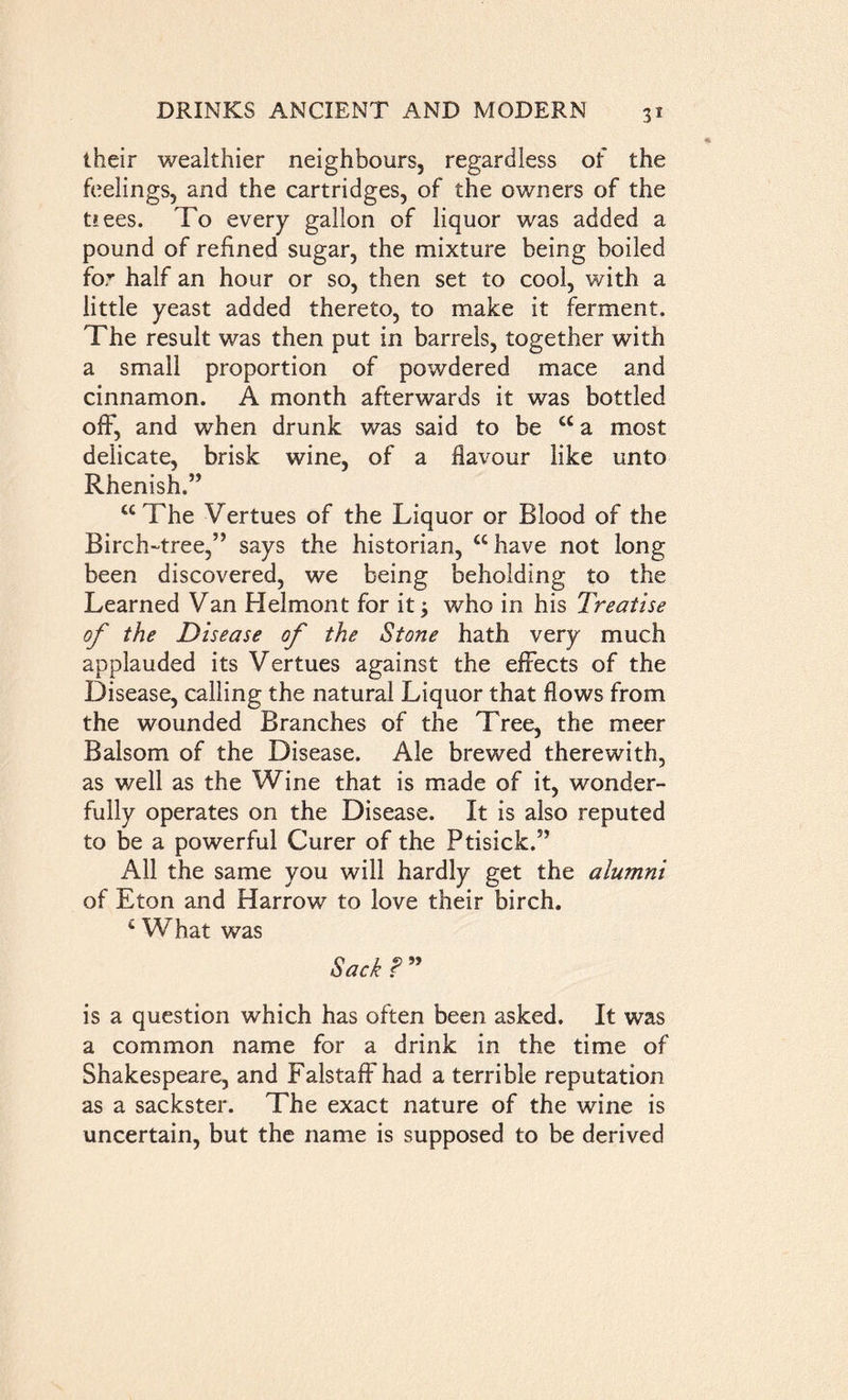 their wealthier neighbours, regardless of the feelings, and the cartridges, of the owners of the t*ees. To every gallon of liquor was added a pound of refined sugar, the mixture being boiled for half an hour or so, then set to cool, with a little yeast added thereto, to make it ferment. The result was then put in barrels, together with a small proportion of powdered mace and cinnamon. A month afterwards it was bottled off, and when drunk was said to be “ a most delicate, brisk wine, of a flavour like unto Rhenish.’’ “The Vertues of the Liquor or Blood of the Birch-tree,” says the historian, “have not long been discovered, we being beholding to the Learned Van Helmont for it; who in his Treatise of the Disease of the Stone hath very much applauded its Vertues against the effects of the Disease, calling the natural Liquor that flows from the wounded Branches of the Tree, the meer Balsom of the Disease. Ale brewed therewith, as well as the Wine that is made of it, wonder- fully operates on the Disease. It is also reputed to be a powerful Curer of the Ptisick.” All the same you will hardly get the alumni of Eton and Harrow to love their birch. c What was Sack ? ” is a question which has often been asked. It was a common name for a drink in the time of Shakespeare, and Falstaft'had a terrible reputation as a sackster. The exact nature of the wine is uncertain, but the name is supposed to be derived