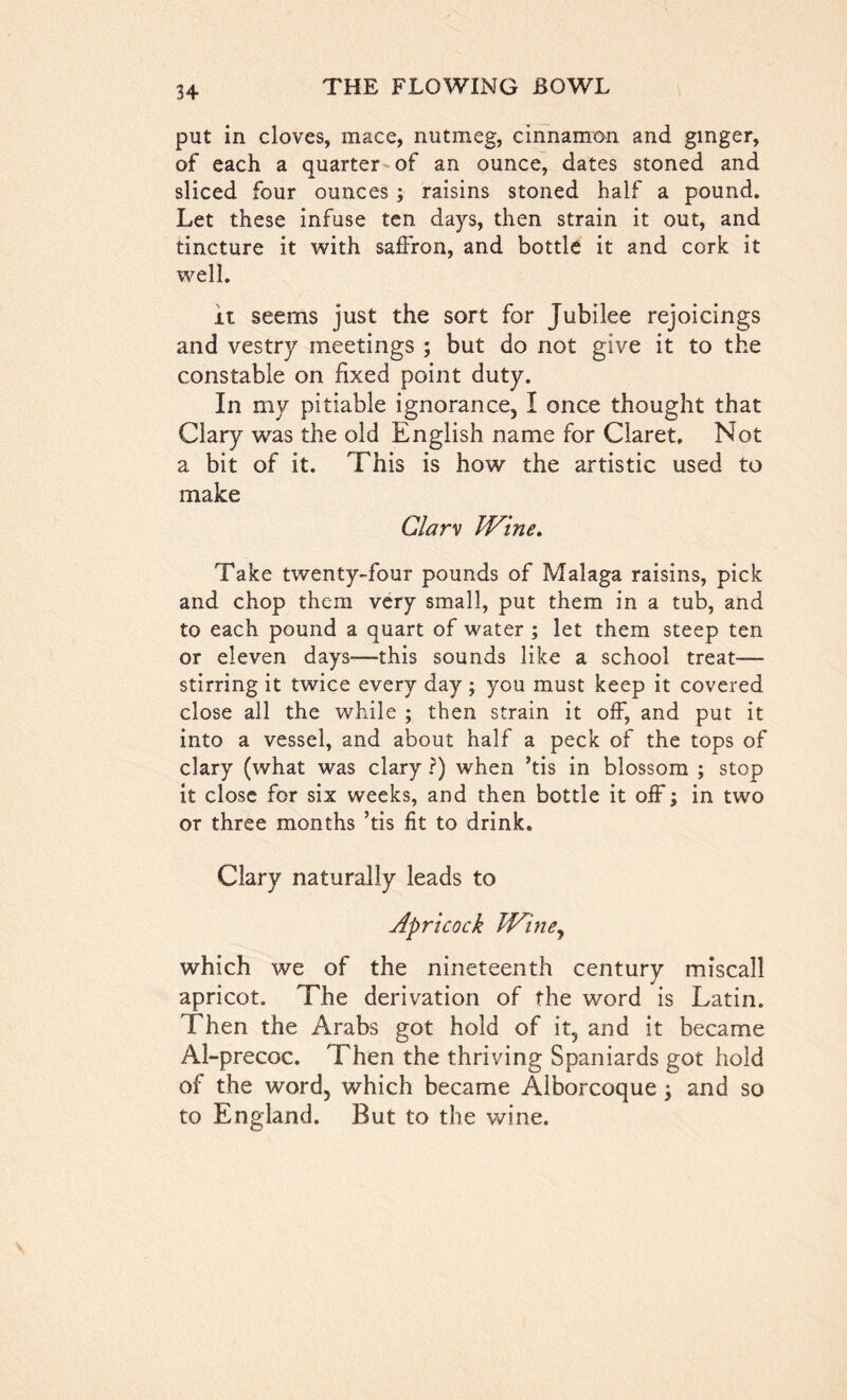 put in cloves, mace, nutmeg, cinnamon and ginger, of each a quarter of an ounce, dates stoned and sliced four ounces ; raisins stoned half a pound. Let these infuse ten days, then strain it out, and tincture it with saffron, and bottle it and cork it well. it seems just the sort for Jubilee rejoicings and vestry meetings ; but do not give it to the constable on fixed point duty. In my pitiable ignorance, I once thought that Clary was the old English name for Claret. Not a bit of it. This is how the artistic used to make Glarv Wine. Take twenty-four pounds of Malaga raisins, pick and chop them very small, put them in a tub, and to each pound a quart of water ; let them steep ten or eleven days—this sounds like a school treat— stirring it twice every day; you must keep it covered close all the while ; then strain it off, and put it into a vessel, and about half a peck of the tops of clary (what was clary ?) when ’tis in blossom ; stop it close for six weeks, and then bottle it off; in two or three months ’tis fit to drink. Clary naturally leads to Apricock Winey which we of the nineteenth century miscall apricot. The derivation of the word is Latin. Then the Arabs got hold of it, and it became Al-precoc. Then the thriving Spaniards got hold of the word, which became Alborcoque y and so to England. But to the wine.