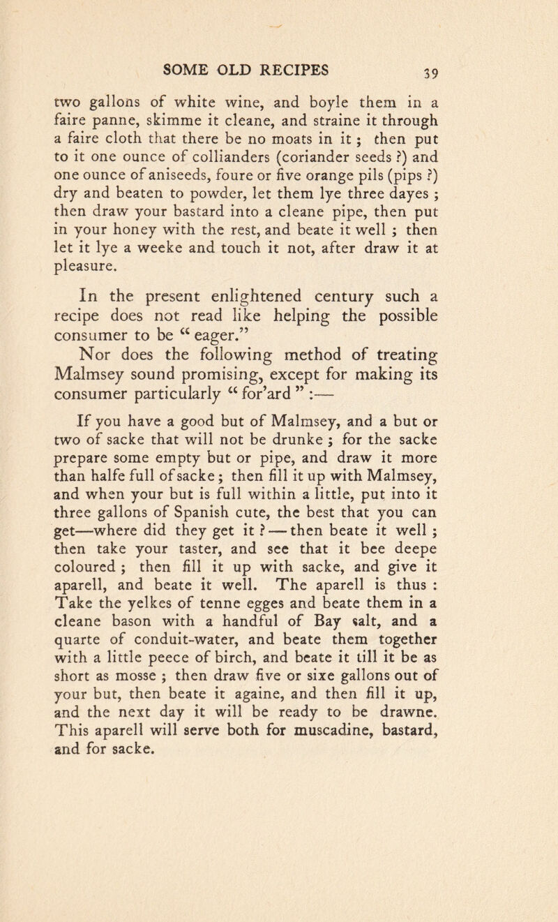 two gallons of white wine, and boyle them in a faire panne, skimme it cleane, and straine it through a faire cloth that there be no moats in it ; then put to it one ounce of collianders (coriander seeds ?) and one ounce of aniseeds, foure or five orange pils (pips ?) dry and beaten to powder, let them lye three dayes ; then draw your bastard into a cleane pipe, then put in your honey with the rest, and beate it well ; then let it lye a weeke and touch it not, after draw it at pleasure. In the present enlightened century such a recipe does not read like helping the possible consumer to be cc eager.” Nor does the following method of treating Malmsey sound promising, except for making its consumer particularly a for’ard ” :— If you have a good but of Malmsey, and a but or two of sacke that will not be drunke ; for the sacks prepare some empty but or pipe, and draw it more than halfe full of sacke; then fill it up with Malmsey, and when your but is full within a little, put into it three gallons of Spanish cute, the best that you can get—where did they get it ? — then beate it well ; then take your taster, and see that it bee deepe coloured ; then fill it up with sacke, and give it aparell, and beate it well. The aparell is thus : Take the yelkes of tenne egges and beate them in a cleane bason with a handful of Bay salt, and a quarte of conduit-water, and beate them together with a little peece of birch, and beate it till it be as short as mosse ; then draw five or sixe gallons out of your but, then beate it againe, and then fill it up, and the next day it will be ready to be drawne. This aparell will serve both for muscadine, bastard, and for sacke.
