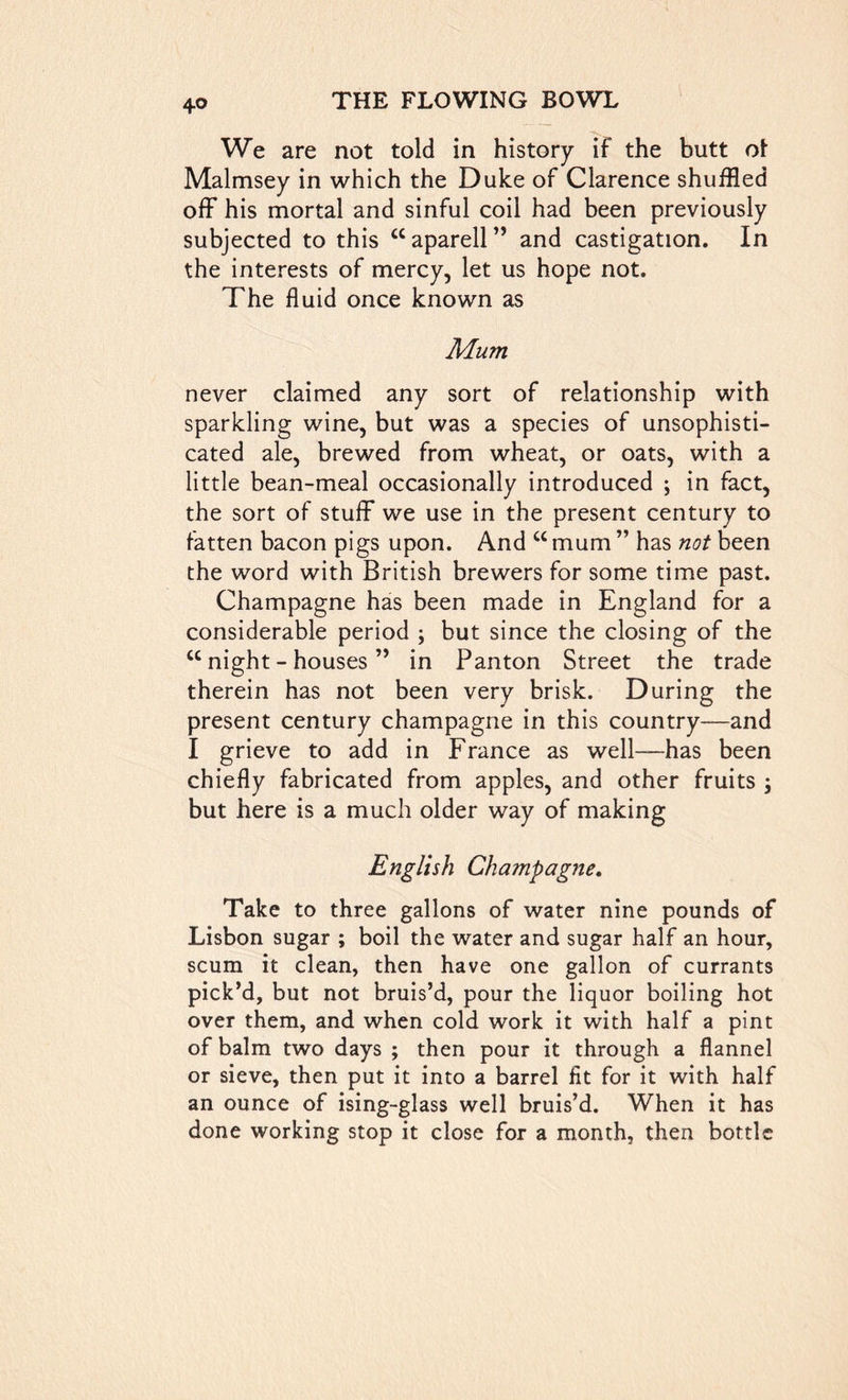 We are not told in history if the butt o\ Malmsey in which the Duke of Clarence shuffled off his mortal and sinful coil had been previously subjected to this “ aparell ” and castigation. In the interests of mercy, let us hope not. The fluid once known as Mum never claimed any sort of relationship with sparkling wine, but was a species of unsophisti- cated ale, brewed from wheat, or oats, with a little bean-meal occasionally introduced ; in fact, the sort of stuff we use in the present century to fatten bacon pigs upon. And u mum ” has not been the word with British brewers for some time past. Champagne has been made in England for a considerable period \ but since the closing of the w night - houses ” in Panton Street the trade therein has not been very brisk. During the present century champagne in this country—and I grieve to add in France as well—has been chiefly fabricated from apples, and other fruits \ but here is a much older way of making English Champagne. Take to three gallons of water nine pounds of Lisbon sugar ; boil the water and sugar half an hour, scum it clean, then have one gallon of currants pick’d, but not bruis’d, pour the liquor boiling hot over them, and when cold work it with half a pint of balm two days ; then pour it through a flannel or sieve, then put it into a barrel fit for it with half an ounce of ising-glass well bruis’d. When it has done working stop it close for a month, then bottle