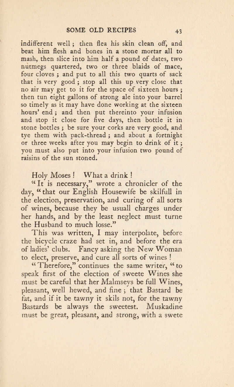 indifferent well ; then flea his skin clean off, and beat him flesh and bones in a stone mortar all to mash, then slice into him half a pound of dates, two nutmegs quartered, two or three blaids of mace, four cloves ; and put to all this two quarts of sack that is very good ; stop all this up very close that no air may get to it for the space of sixteen hours ; then tun eight gallons of strong ale into your barrel so timely as it may have done working at the sixteen hours’ end; and then put thereinto your infusion and stop it close for five days, then bottle it in stone bottles ; be sure your corks are very good, and tye them with pack-thread ; and about a fortnight or three weeks after you may begin to drink of it; you must also put into your infusion two pound of raisins of the sun stoned. Holy Moses ! What a drink ! u It is necessary,’’ wrote a chronicler of the day, “that our English Housewife be skilfull in the election, preservation, and curing of all sorts of wines, because they be usuall charges under her hands, and by the least neglect must turne the Husband to much losse.” This was written, I may interpolate, before the bicycle craze had set in, and before the era of ladies’ clubs. Fancy asking the New Woman to elect, preserve, and cure all sorts of wines ! “ Therefore,” continues the same writer, a to speak first of the election of sweete Wines she must be careful that her Malmsevs be full Wines, pleasant, well hewed, and fine ; that Bastard be fat, and if it be tawny it skils not, for the tawny Bastards be always the sweetest. Muskadine must be great, pleasant, and strong, with a swete