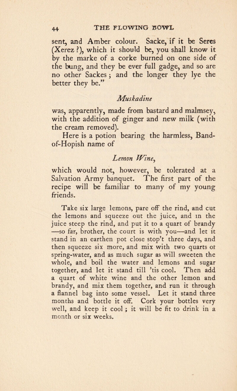 sent, and Amber colour. Sacke, if it be Seres (Xerez ?), which it should be, you shall know it by the marke of a corke burned on one side of the bung, and they be ever full gadge, and so are no other Sackes; and the longer they lye the better they be.” Muskadine was, apparently, made from bastard and malmsey, with the addition of ginger and new milk (with the cream removed). Here is a potion bearing the harmless, Band- of-Hopish name of Lemon Wine, which would not, however, be tolerated at a Salvation Army banquet. The first part of the recipe will be familiar to many of my young friends. Take six large lemons, pare off the rind, and cut the lemons and squeeze out the juice, and in the juice steep the rind, and put it to a quart of brandy —so far, brother, the court is with you—and let it stand in an earthen pot close stop’t three days, and then squeeze six more, and mix with two quarts ot spring-water, and as much sugar as will sweeten the whole, and boil the water and lemons and sugar together, and let it stand till his cool. Then add a quart of white wine and the other lemon and brandy, and mix them together, and run it through a flannel bag into some vessel. Let it stand three months and bottle it off. Cork your bottles very well, and keep it cool; it will be fit to drink in a month or six weeks.