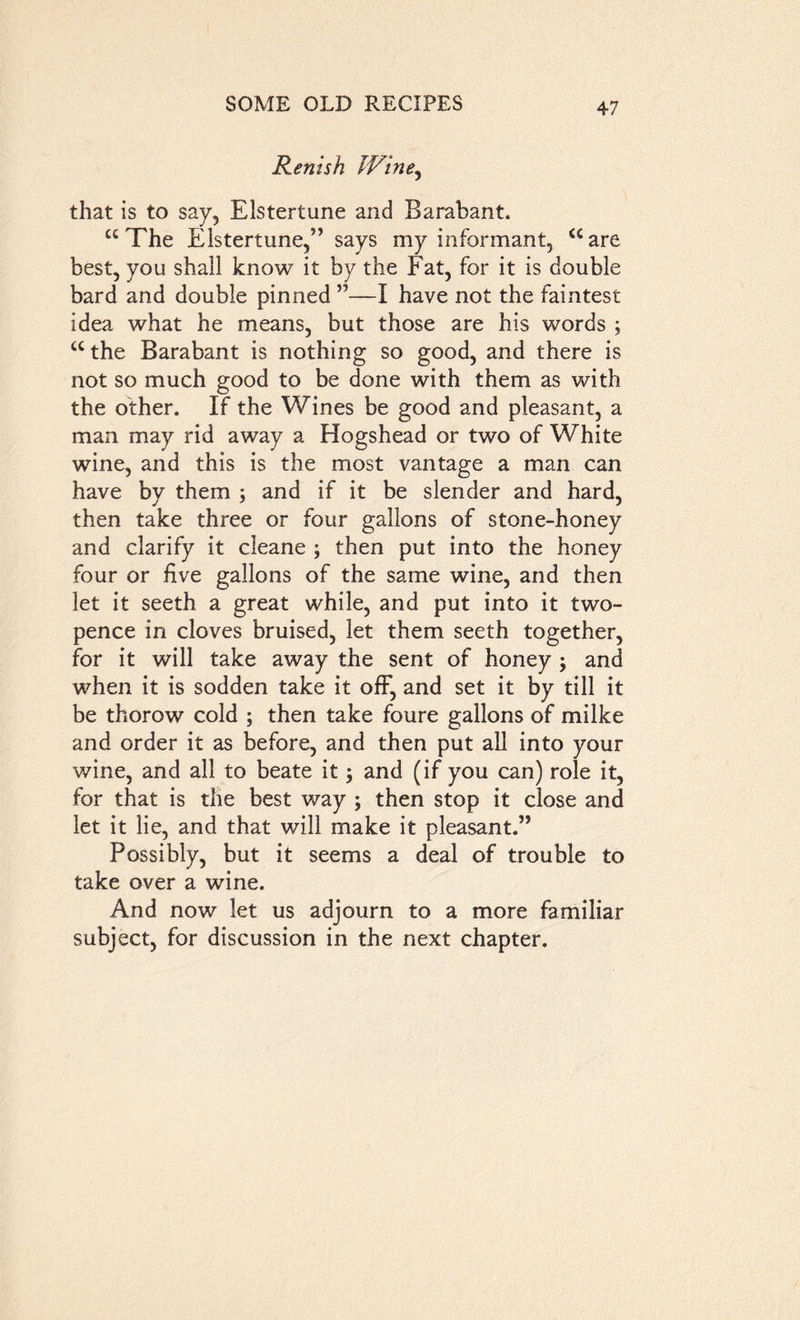 Renish Wine, that is to say, Elstertune and Barabant. “The Elstertune,” says my informant, “are best, you shall know it by the Fat, for it is double bard and double pinned ”—I have not the faintest idea what he means, but those are his words ; “the Barabant is nothing so good, and there is not so much good to be done with them as with the other. If the Wines be good and pleasant, a man may rid away a Hogshead or two of White wine, and this is the most vantage a man can have by them ; and if it be slender and hard, then take three or four gallons of stone-honey and clarify it cleane ; then put into the honey four or five gallons of the same wine, and then let it seeth a great while, and put into it two- pence in cloves bruised, let them seeth together, for it will take away the sent of honey ; and when it is sodden take it off, and set it by till it be thorow cold ; then take foure gallons of milke and order it as before, and then put all into your wine, and all to beate it; and (if you can) role it, for that is the best way ; then stop it close and let it lie, and that will make it pleasant.” Possibly, but it seems a deal of trouble to take over a wine. And now let us adjourn to a more familiar subject, for discussion in the next chapter.