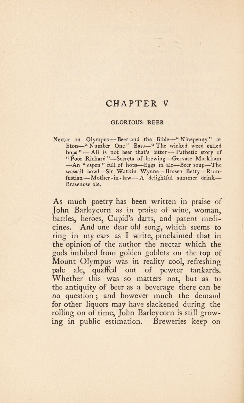 CHAPTER V GLORIOUS BEER Nectar on Olympus —Beer and the Bible—“Ninepenny” at Eton—“Number One” Bass—“The wicked weed called hops”—All is not beer that’s bitter—-Pathetic story of “ Poor Richard ”—Secrets of brewing—Gervase Markham —An “espen” full of hops—Eggs in ale—Beer soup—The wassail bowl—Sir Watkin Wynne—Brown Betty—Rum- fustian— Mother-in-law — A delightful summer drink— Brasenose ale. As much poetry has been written in praise of John Barleycorn as in praise of wine, woman, battles, heroes, Cupid’s darts, and patent medi- cines. And one dear old song, which seems to ring in my ears as I write, proclaimed that in the opinion of the author the nectar which the gods imbibed from golden goblets on the top of Mount Olympus was in reality cool, refreshing pale ale, quaffed out of pewter tankards. Whether this was so matters not, but as to the antiquity of beer as a beverage there can be no question; and however much the demand for other liquors may have slackened during the rolling on of time, John Barleycorn is still grow- ing in public estimation. Breweries keep on