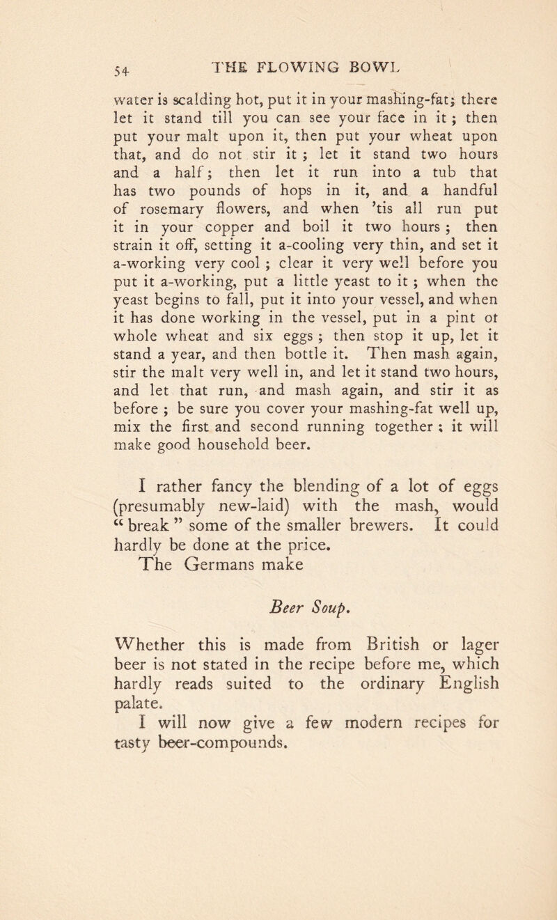 water is scalding hot, put it in your mashing-fat; there let it stand till you can see your face in it; then put your malt upon it, then put your wheat upon that, and do not stir it ; let it stand two hours and a half; then let it run into a tub that has two pounds of hops in it, and a handful of rosemary flowers, and when ’tis all run put it in your copper and boil it two hours ; then strain it off, setting it a-cooling very thin, and set it a-working very cool ; clear it very well before you put it a-working, put a little yeast to it ; when the yeast begins to fall, put it into your vessel, and when it has done working in the vessel, put in a pint ot whole wheat and six eggs ; then stop it up, let it stand a year, and then bottle it. Then mash again, stir the malt very well in, and let it stand two hours, and let that run, and mash again, and stir it as before ; be sure you cover your mashing-fat well up, mix the first and second running together ; it will make good household beer. I rather fancy the blending of a lot of eggs (presumably new-laid) with the mash, would u break ” some of the smaller brewers. It could hardly be done at the price. The Germans make Beer Soup. Whether this is made from British or lager beer is not stated in the recipe before me, which hardly reads suited to the ordinary English palate. I will now give a few modern recipes for tasty beer-compounds.