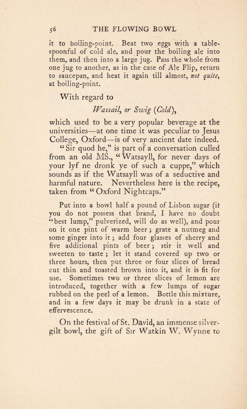 it to boiling-point. Beat two eggs with a table- spoonful of cold ale, and pour the boiling ale into them, and then into a large jug. Pass the whole from one jug to another, as in the case of Ale Flip, return to saucepan, and heat it again till almost, not quite, at boiling-point. With regard to IVassail, or Swig (Cold), which used to be a very popular beverage at the universities—at one time it was peculiar to Jesus College, Oxford—is of very ancient date indeed. cc Sir quod he,” is part of a conversation culled from an old MS., “Watsayll, for never days of your lyf ne dronk ye of such a cuppe,” which sounds as if the Watsayll was of a seductive and harmful nature. Nevertheless here is the recipe, taken from “Oxford Nightcaps.” Put into a bowl half a pound of Lisbon sugar (it you do not possess that brand, I have no doubt ‘‘best lump,” pulverized, will do as well), and pour on it one pint of warm beer ; grate a nutmeg and some ginger into it ; add four glasses of sherry and five additional pints of beer; stir it well and sweeten to taste ; let it stand covered up two or three hours, then put three or four slices of bread cut thin and toasted brown into it, and it is fit for use. Sometimes two or three slices of lemon are introduced, together with a few lumps of sugar rubbed on the peel of a lemon. Bottle this mixture, and in a few days it may be drunk in a state of effervescence. On the festival of St. David, an immense silver- gilt bowl, the gift of Sir Watkin W. Wynne to