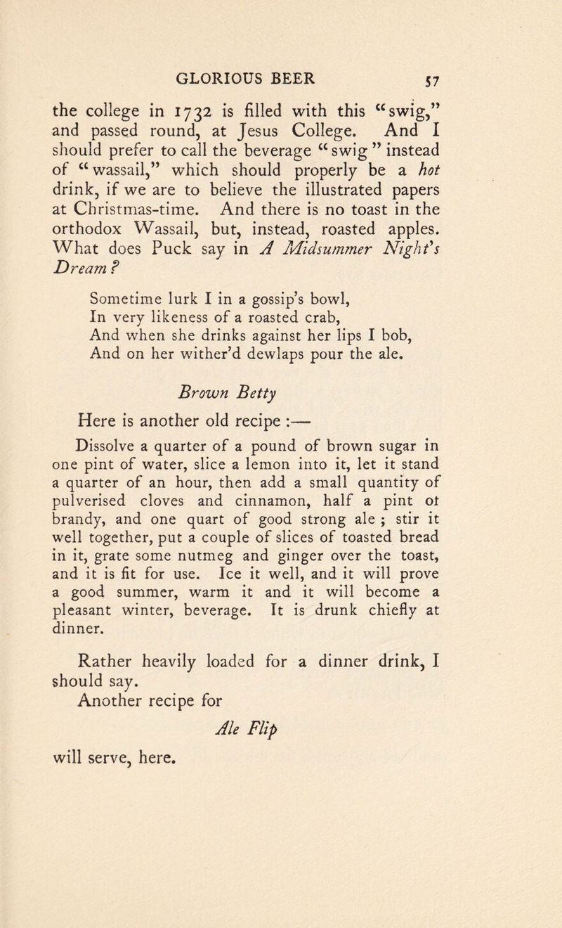 the college in 1732 is filled with this “swig,” and passed round, at Jesus College. And I should prefer to call the beverage “swig ” instead of “wassail,” which should properly be a hot drink, if we are to believe the illustrated papers at Christmas-time. And there is no toast in the orthodox Wassail, but, instead, roasted apples. What does Puck say in A Midsummer Night's Dream ? Sometime lurk I in a gossip’s bowl, In very likeness of a roasted crab, And when she drinks against her lips I bob, And on her wither’d dewlaps pour the ale. Brown Betty Here is another old recipe :— Dissolve a quarter of a pound of brown sugar in one pint of water, slice a lemon into it, let it stand a quarter of an hour, then add a small quantity of pulverised cloves and cinnamon, half a pint ot brandy, and one quart of good strong ale ; stir it well together, put a couple of slices of toasted bread in it, grate some nutmeg and ginger over the toast, and it is fit for use. Ice it well, and it will prove a good summer, warm it and it will become a pleasant winter, beverage. It is drunk chiefly at dinner. Rather heavily loaded for a dinner drink, I should say. Another recipe for Ale Flip will serve, here.