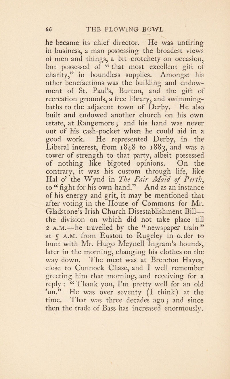 he became its chief director. He was untiring in business, a man possessing the broadest views of men and things, a bit crotchety on occasion, but possessed of “ that most excellent gift of charity,” in boundless supplies. Amongst his other benefactions was the building and endow- ment of St. Paul’s, Burton, and the gift of recreation grounds, a free library, and swimming- baths to the adjacent town of Derby. He also built and endowed another church on his own estate, at Rangemore ; and his hand was never out of his cash-pocket when he could aid in a good work. He represented Derby, in the Liberal interest, from 1848 to 1883, and was a tower of strength to that party, albeit possessed of nothing like bigoted opinions. On the contrary, it was his custom through life, like Hal o’ the Wynd in The Fair Maid of. Perth, to w fight for his own hand.” And as an instance of his energy and grit, it may be mentioned that after voting in the House of Commons for Mr. Gladstone’s Irish Church Disestablishment Bill— the division on which did not take place till 2 a.m.—he travelled by the “newspaper train” at 5 a.m. from Euston to Rugeley in o.der to hunt with Mr. Hugo Meynell Ingram’s hounds, later in the morning, changing his clothes on the way down. The meet was at Brereton Hayes, close to Cunnock Chase, and I well remember greeting him that morning, and receiving for a reply : “ Thank you, I’m pretty well for an old ’un.” He was over seventy (I think) at the time. That was three decades ago ; and since then the trade of Bass has increased enormously.