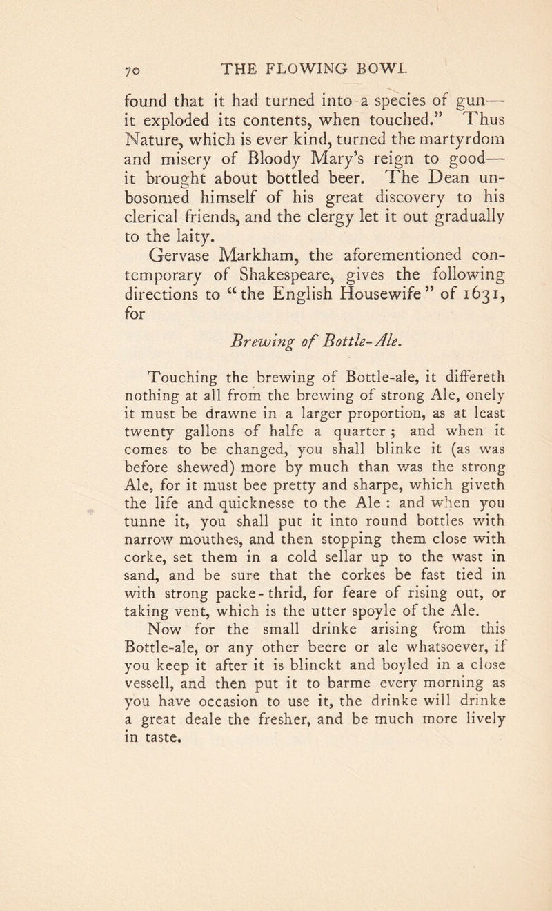 found that it had turned into a species of gun— it exploded its contents, when touched.” Thus Nature, which is ever kind, turned the martyrdom and misery of Bloody Mary’s reign to good— it brought about bottled beer. The Dean un- bosomed himself of his great discovery to his clerical friends, and the clergy let it out gradually to the laity. Gervase Markham, the aforementioned con- temporary of Shakespeare, gives the following directions to “the English Housewife” of 1631, for Brewing of Bottle-Ale. Touching the brewing of Bottle-ale, it differeth nothing at all from the brewing of strong Ale, onely it must be drawne in a larger proportion, as at least twenty gallons of halfe a quarter ; and when it comes to be changed, you shall blinke it (as was before shewed) more by much than was the strong Ale, for it must bee pretty and sharpe, which giveth the life and quicknesse to the Ale : and when you tunne it, you shall put it into round bottles with narrow mouthes, and then stopping them close with corke, set them in a cold sellar up to the wast in sand, and be sure that the corkes be fast tied in with strong packe-thrid, for feare of rising out, or taking vent, which is the utter spoyle of the Ale. Now for the small drinke arising from this Bottle-ale, or any other beere or ale whatsoever, if you keep it after it is blinckt and boyled in a close vessell, and then put it to barme every morning as you have occasion to use it, the drinke will drinke a great deale the fresher, and be much more lively in taste.