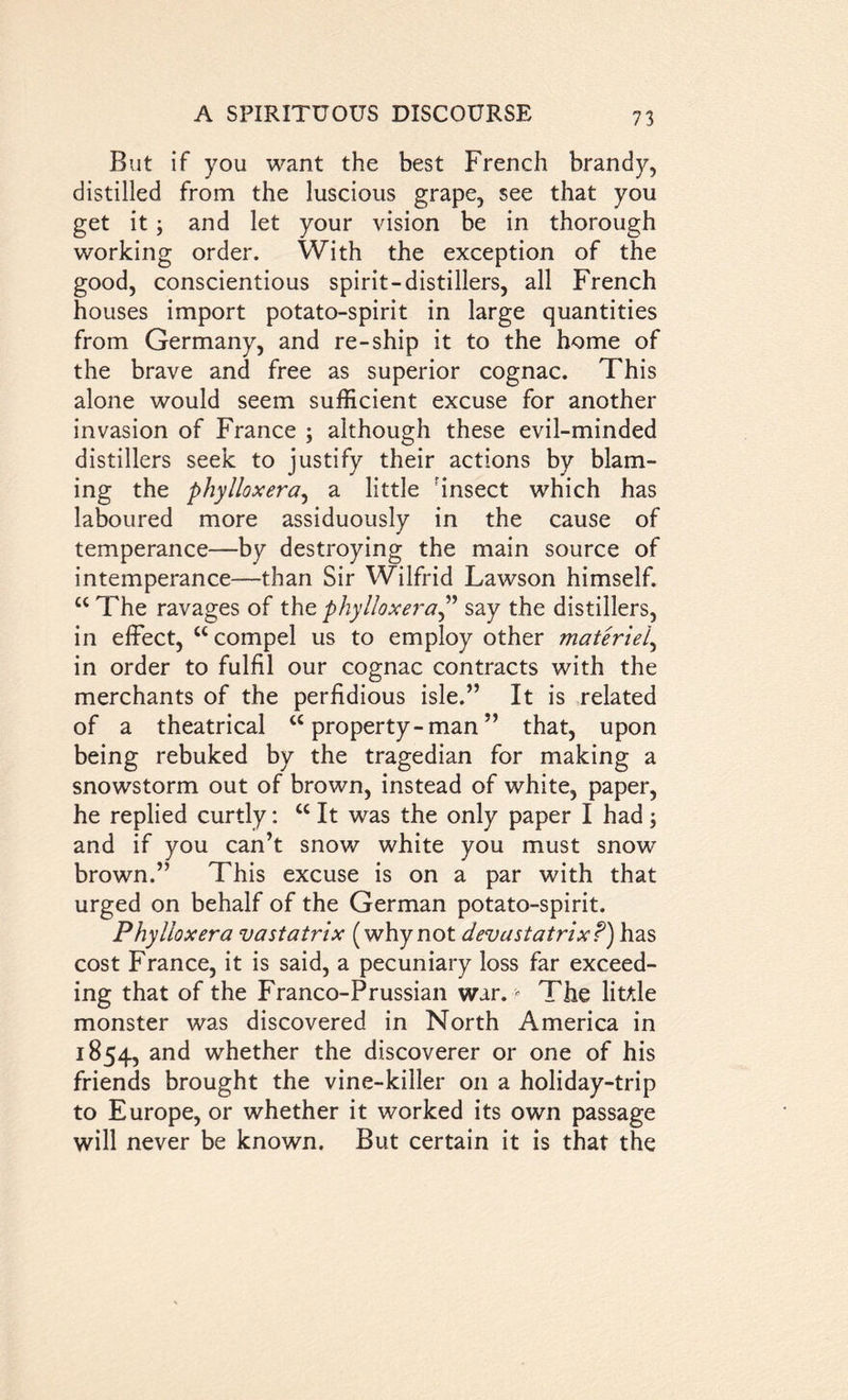 But if you want the best French brandy, distilled from the luscious grape, see that you get it ; and let your vision be in thorough working order. With the exception of the good, conscientious spirit-distillers, all French houses import potato-spirit in large quantities from Germany, and re-ship it to the home of the brave and free as superior cognac. This alone would seem sufficient excuse for another invasion of France ; although these evil-minded distillers seek to justify their actions by blam- ing the phylloxera, a little rinsect which has laboured more assiduously in the cause of temperance—by destroying the main source of intemperance—than Sir Wilfrid Lawson himself. u The ravages of the phylloxera,” say the distillers, in effect, “compel us to employ other materiel, in order to fulfil our cognac contracts with the merchants of the perfidious isle.” It is related of a theatrical “ property-man ” that, upon being rebuked by the tragedian for making a snowstorm out of brown, instead of white, paper, he replied curtly: cc It was the only paper I had; and if you can’t snow white you must snow’ brown.” This excuse is on a par with that urged on behalf of the German potato-spirit. Phylloxera vastatrix (whynot devastatrix?) has cost France, it is said, a pecuniary loss far exceed- ing that of the Franco-Prussian war. > The little monster was discovered in North America in 1854, and whether the discoverer or one of his friends brought the vine-killer on a holiday-trip to Europe, or whether it worked its own passage will never be known. But certain it is that the
