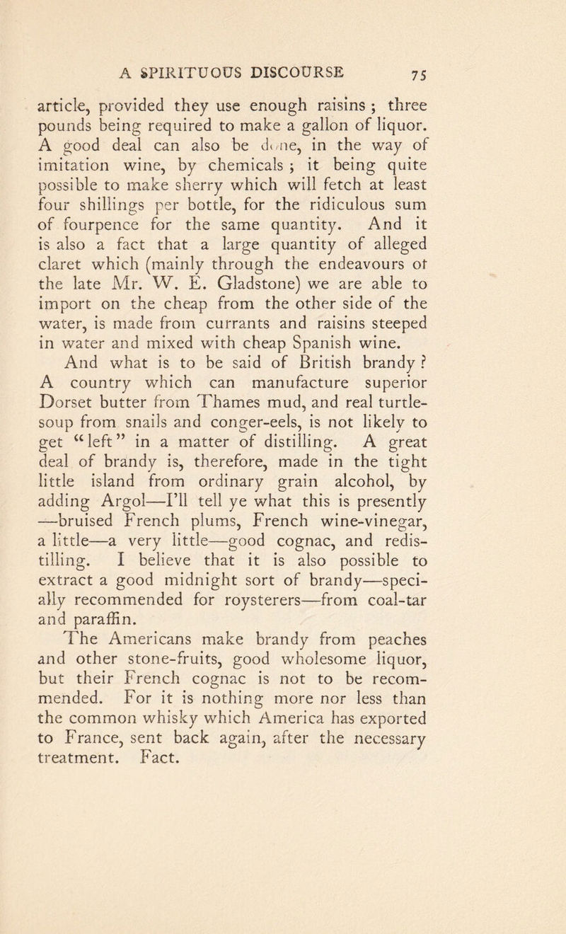 article, provided they use enough raisins ; three pounds being required to make a gallon of liquor. A good deal can also be dune, in the way of imitation wine, by chemicals ; it being quite possible to make sherry which will fetch at least four shillings per bottle, for the ridiculous sum of fourpence for the same quantity. And it is also a fact that a large quantity of alleged claret which (mainly through the endeavours of the late Mr. W. E. Gladstone) we are able to import on the cheap from the other side of the water, is made from currants and raisins steeped in water and mixed with cheap Spanish wine. And what is to be said of British brandy ? A country which can manufacture superior Dorset butter from Thames mud, and real turtle- soup from snails and conger-eels, is not likely to get u left ” in a matter of distilling. A great deal of brandy is, therefore, made in the tight little island from ordinary grain alcohol, by adding Argol—I’ll tell ye what this is presently —bruised French plums, French wine-vinegar, a little—a very little—good cognac, and redis- tilling. I believe that it is also possible to extract a good midnight sort of brandy—speci- ally recommended for roysterers—from coal-tar and paraffin. The Americans make brandy from peaches and other stone-fruits, good wholesome liquor, but their French cognac is not to be recom- mended. For it is nothing more nor less than the common whisky which America has exported to France, sent back again, after the necessary treatment. Fact.