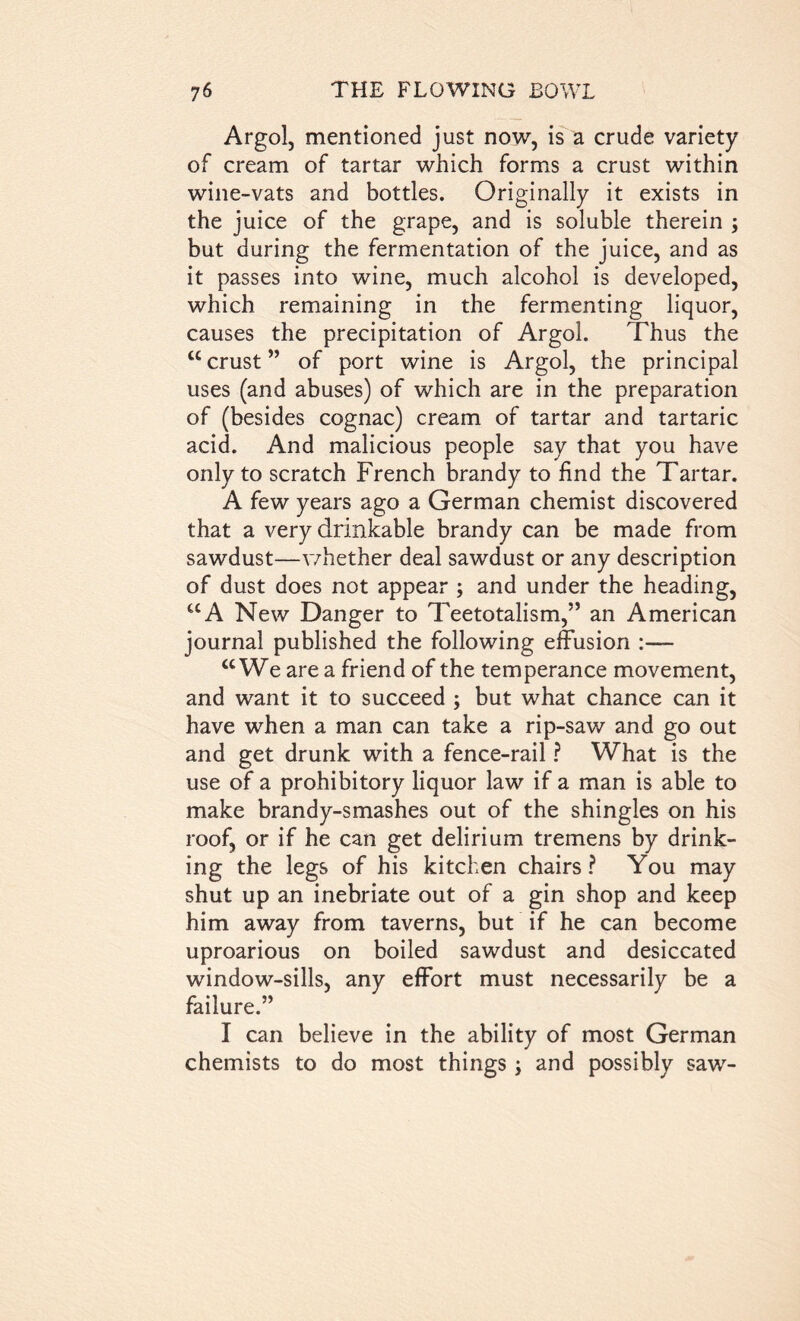 Argol, mentioned just now, is a crude variety of cream of tartar which forms a crust within wine-vats and bottles. Originally it exists in the juice of the grape, and is soluble therein ; but during the fermentation of the juice, and as it passes into wine, much alcohol is developed, which remaining in the fermenting liquor, causes the precipitation of Argol. Thus the “crust” of port wine is Argol, the principal uses (and abuses) of which are in the preparation of (besides cognac) cream of tartar and tartaric acid. And malicious people say that you have only to scratch French brandy to find the Tartar. A few years ago a German chemist discovered that a very drinkable brandy can be made from sawdust—whether deal sawdust or any description of dust does not appear ; and under the heading, “A New Danger to Teetotalism,” an American journal published the following effusion :— “We are a friend of the temperance movement, and want it to succeed ; but what chance can it have when a man can take a rip-saw and go out and get drunk with a fence-rail ? What is the use of a prohibitory liquor law if a man is able to make brandy-smashes out of the shingles on his roof, or if he can get delirium tremens by drink- ing the legs of his kitchen chairs? You may shut up an inebriate out of a gin shop and keep him away from taverns, but if he can become uproarious on boiled sawdust and desiccated window-sills, any effort must necessarily be a failure.” I can believe in the ability of most German chemists to do most things; and possibly saw-